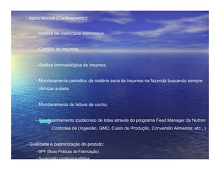- Apoio técnico (Confinamento):


    - Análise de viabilidade econômica.


    - Compra de insumos.


    - Análise bromatológica de insumos.


    - Monitoramento periódico da matéria seca de insumos na fazenda buscando sempre
      otimizar a dieta.


    - Monitoramento de leitura de cocho.


    - Acompanhamento zootécnico de lotes através do programa Feed Manager da Nutron
             Controles de (Ingestão, GMD, Custo de Produção, Conversão Alimentar, etc...)


- Qualidade e padronização do produto:
    - BPF (Boas Práticas de Fabricação).
    - Supervisão zootécnica efetiva.
    - Mão de obra qualificada.
 