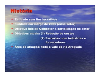 •  Entidade sem fins lucrativos
•  Fundada em março de 2005 (crise setor)
•  Objetivo Inicial: Combater a cartelização no setor
•  Objetivos atuais: (1) Redução de custos
                   (2) Parcerias com industrias e
                       fornecedores
•  Área de atuação: todo o vale do rio Araguaia
 