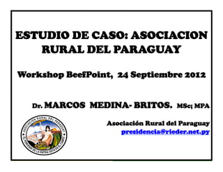 Congreso
ESTUDIO DE CASO: ASOCIACION
               Internacional
   RURAL DEL PARAGUAY 2011
              De La carne
                  Ims/Opic
Workshop BeefPoint, 24 Septiembre 2012
                   ___________________
                   _____
  Dr. MARCOS   MEDINA- BRITOS.       MSc; MPA

                  Asociación Rural del Paraguay
                      presidencia@rieder.net.py
 