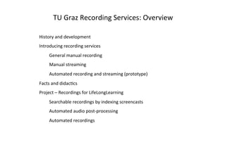 TU	
  Graz	
  Recording	
  Services:	
  Overview	
  

History	
  and	
  development	
  
Introducing	
  recording	
  services	
  
       General	
  manual	
  recording	
  
       Manual	
  streaming	
  
       Automated	
  recording	
  and	
  streaming	
  (prototype)	
  
Facts	
  and	
  didacCcs	
  
Project	
  –	
  Recordings	
  for	
  LifeLongLearning	
  
       Searchable	
  recordings	
  by	
  indexing	
  screencasts	
  
       Automated	
  audio	
  post-­‐processing	
  
       Automated	
  recordings	
  
 