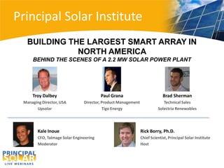 Principal Solar Institute
   BUILDING THE LARGEST SMART ARRAY IN
              NORTH AMERICA
     BEHIND THE SCENES OF A 2.2 MW SOLAR POWER PLANT




     Troy Dalbey                         Paul Grana                         Brad Sherman
 Managing Director, USA         Director, Product Management                Technical Sales
       Upsolar                            Tigo Energy                    Solectria Renewables




        Kale Inoue                                             Rick Borry, Ph.D.
        CFO, Talmage Solar Engineering                         Chief Scientist, Principal Solar Institute
        Moderator                                              Host
 
