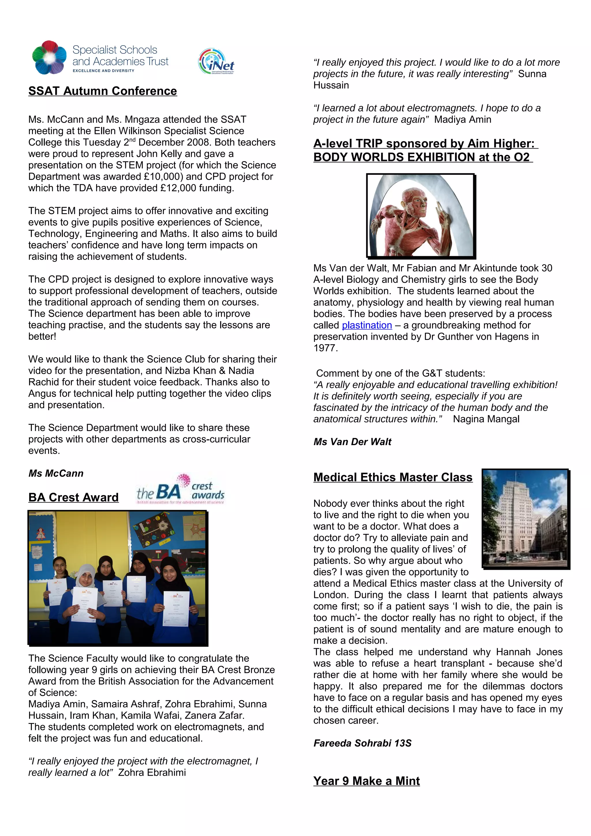 SSAT Autumn Conference
Ms. McCann and Ms. Mngaza attended the SSAT
meeting at the Ellen Wilkinson Specialist Science
College this Tuesday 2nd
December 2008. Both teachers
were proud to represent John Kelly and gave a
presentation on the STEM project (for which the Science
Department was awarded £10,000) and CPD project for
which the TDA have provided £12,000 funding.
The STEM project aims to offer innovative and exciting
events to give pupils positive experiences of Science,
Technology, Engineering and Maths. It also aims to build
teachers’ confidence and have long term impacts on
raising the achievement of students.
The CPD project is designed to explore innovative ways
to support professional development of teachers, outside
the traditional approach of sending them on courses.
The Science department has been able to improve
teaching practise, and the students say the lessons are
better!
We would like to thank the Science Club for sharing their
video for the presentation, and Nizba Khan & Nadia
Rachid for their student voice feedback. Thanks also to
Angus for technical help putting together the video clips
and presentation.
The Science Department would like to share these
projects with other departments as cross-curricular
events.
Ms McCann
BA Crest Award
The Science Faculty would like to congratulate the
following year 9 girls on achieving their BA Crest Bronze
Award from the British Association for the Advancement
of Science:
Madiya Amin, Samaira Ashraf, Zohra Ebrahimi, Sunna
Hussain, Iram Khan, Kamila Wafai, Zanera Zafar.
The students completed work on electromagnets, and
felt the project was fun and educational.
“I really enjoyed the project with the electromagnet, I
really learned a lot” Zohra Ebrahimi
“I really enjoyed this project. I would like to do a lot more
projects in the future, it was really interesting” Sunna
Hussain
“I learned a lot about electromagnets. I hope to do a
project in the future again” Madiya Amin
A-level TRIP sponsored by Aim Higher:
BODY WORLDS EXHIBITION at the O2
Ms Van der Walt, Mr Fabian and Mr Akintunde took 30
A-level Biology and Chemistry girls to see the Body
Worlds exhibition. The students learned about the
anatomy, physiology and health by viewing real human
bodies. The bodies have been preserved by a process
called plastination – a groundbreaking method for
preservation invented by Dr Gunther von Hagens in
1977.
Comment by one of the G&T students:
“A really enjoyable and educational travelling exhibition!
It is definitely worth seeing, especially if you are
fascinated by the intricacy of the human body and the
anatomical structures within.” Nagina Mangal
Ms Van Der Walt
Medical Ethics Master Class
Nobody ever thinks about the right
to live and the right to die when you
want to be a doctor. What does a
doctor do? Try to alleviate pain and
try to prolong the quality of lives’ of
patients. So why argue about who
dies? I was given the opportunity to
attend a Medical Ethics master class at the University of
London. During the class I learnt that patients always
come first; so if a patient says ‘I wish to die, the pain is
too much’- the doctor really has no right to object, if the
patient is of sound mentality and are mature enough to
make a decision.
The class helped me understand why Hannah Jones
was able to refuse a heart transplant - because she’d
rather die at home with her family where she would be
happy. It also prepared me for the dilemmas doctors
have to face on a regular basis and has opened my eyes
to the difficult ethical decisions I may have to face in my
chosen career.
Fareeda Sohrabi 13S
Year 9 Make a Mint
 