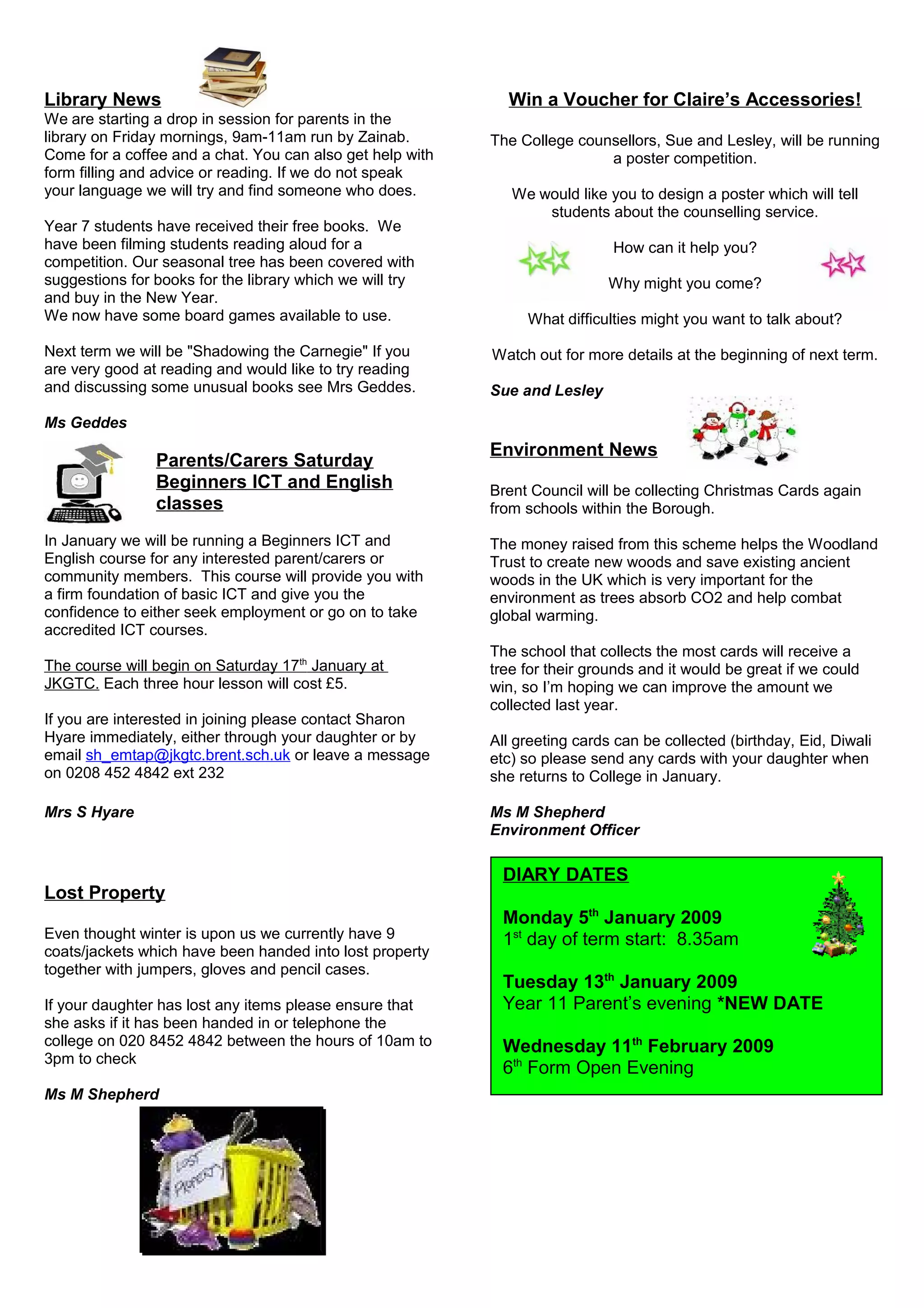 Library News
We are starting a drop in session for parents in the
library on Friday mornings, 9am-11am run by Zainab.
Come for a coffee and a chat. You can also get help with
form filling and advice or reading. If we do not speak
your language we will try and find someone who does.
Year 7 students have received their free books. We
have been filming students reading aloud for a
competition. Our seasonal tree has been covered with
suggestions for books for the library which we will try
and buy in the New Year.
We now have some board games available to use.
Next term we will be "Shadowing the Carnegie" If you
are very good at reading and would like to try reading
and discussing some unusual books see Mrs Geddes.
Ms Geddes
Parents/Carers Saturday
Beginners ICT and English
classes
In January we will be running a Beginners ICT and
English course for any interested parent/carers or
community members. This course will provide you with
a firm foundation of basic ICT and give you the
confidence to either seek employment or go on to take
accredited ICT courses.
The course will begin on Saturday 17th
January at
JKGTC. Each three hour lesson will cost £5.
If you are interested in joining please contact Sharon
Hyare immediately, either through your daughter or by
email sh_emtap@jkgtc.brent.sch.uk or leave a message
on 0208 452 4842 ext 232
Mrs S Hyare
Lost Property
Even thought winter is upon us we currently have 9
coats/jackets which have been handed into lost property
together with jumpers, gloves and pencil cases.
If your daughter has lost any items please ensure that
she asks if it has been handed in or telephone the
college on 020 8452 4842 between the hours of 10am to
3pm to check
Ms M Shepherd
Win a Voucher for Claire’s Accessories!
The College counsellors, Sue and Lesley, will be running
a poster competition.
We would like you to design a poster which will tell
students about the counselling service.
How can it help you?
Why might you come?
What difficulties might you want to talk about?
Watch out for more details at the beginning of next term.
Sue and Lesley
Environment News
Brent Council will be collecting Christmas Cards again
from schools within the Borough.
The money raised from this scheme helps the Woodland
Trust to create new woods and save existing ancient
woods in the UK which is very important for the
environment as trees absorb CO2 and help combat
global warming.
The school that collects the most cards will receive a
tree for their grounds and it would be great if we could
win, so I’m hoping we can improve the amount we
collected last year.
All greeting cards can be collected (birthday, Eid, Diwali
etc) so please send any cards with your daughter when
she returns to College in January.
Ms M Shepherd
Environment Officer
DIARY DATES
Monday 5th
January 2009
1st
day of term start: 8.35am
Tuesday 13th
January 2009
Year 11 Parent’s evening *NEW DATE
Wednesday 11th
February 2009
6th
Form Open Evening
 