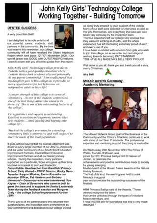 OFSTED SUCCESS
A very proud Mrs Bell!!
I am delighted to be able write to all
our parents/ carers, students, staff, governors and
partners in the community. By the time
you receive this newsletter, our college
community will all have received the Ofsted Inspection
Report which took place 12th
/13th
November 2008. Our
overall grade was GOOD with OUTSTANDING features.
I want to share with you all some quotes from the report:
John Kelly Girls’ Technology College provides its
students with a good quality education where
students thrive both academically and personally.
As one parent commented, ‘ I am really proud that
my daughter goes to this college, as it provides so
many opportunities for her to become an
independent adult in later life’.
‘A major strength of this college is its sense of
community…As one of the students commented,
‘one of the best things about this school is its
diversity’. This is one of the outstanding features of
this college’.
‘Care, guidance and support is outstanding…
Excellent transition arrangements ensures that
new students…..settle quickly and happily into
college life’.
‘Much of the college’s provision for extending
community links is innovative and well targeted to
meet the needs of the local population’.
It goes without saying that the overall judgement was
down to every single member of our JKGTC community
and the wider community of our South Brent Education
Improvement Partners, Central Brent Education
Improvement Partners and all our feeder primary
schools. During the inspection, many partners
supported us in particular, those who gave up their time
to come in to speak to our Lead Inspector:
Paola Riddle- Headteacher from Brentfield Primary
School, Tariq Ahmed – CBEIP Director, Rocky Dean-
Traveller Support Worker, Easter Russell – our
Inclusion Officer, Pat Harrison and Barbara
Hammond – Governors who were interviewed, Sue
Kayser – Chair of Governors who came in both to
greet the team and to support the Senior Leadership
Team during the feedback session and Margaret
Craig – the college School Improvement Partner
(SIP)
Thank you to all the parent/carers who returned their
questionnaires, the inspectors were overwhelmed by
your commitment and dedication to our college as well
as being truly amazed by your support of the college.
Many of our staff were selected for interviews as well as
the girls themselves, and everything that was said was
taken very seriously by the inspection team.
The four inspectors left our college very envious that
they were not working at JKGTC, and the whole
experience has left me feeling extremely proud of each
and every one of you.
I have been inundated with requests from girls who wish
to join the college, so as we enter our next stage of
working towards becoming OUTSTANDING!
YOU HAVE ALL MADE MRS BELL VERY PROUD!!
Well done to you all, thank you and I wish you all a very
merry Christmas.
Mrs Bell
Mosaic Awards Ceremony
Academic Mentoring
The Mosaic Network Group (part of the Business in the
Community and the Prince’s Charities) continues to work
with some of our Year 11 students. The professional
expertise and mentoring support they bring is invaluable.
On Wednesday 26th November HRH The Prince of
Wales, founder of Mosaic, was
joined by HRH Princess Badiya bint El Hassan of
Jordan, to celebrate the
achievements and positive contributions made to society
by young emerging
Muslim talent at the Mosaic Talent Awards at the Natural
History Museum.
The first of its kind, the evening was held to mark
Mosaic's inaugural
year and showcase the outstanding successes of the
finalists.
HRH Princess Badiya said of the Awards, "These
awards recognise the talent
that can be unlocked through the types of initiatives
Mosaic develops, and
I hope you will see for yourselves that this is very much
deserved."
Newsletter
December 2008
 