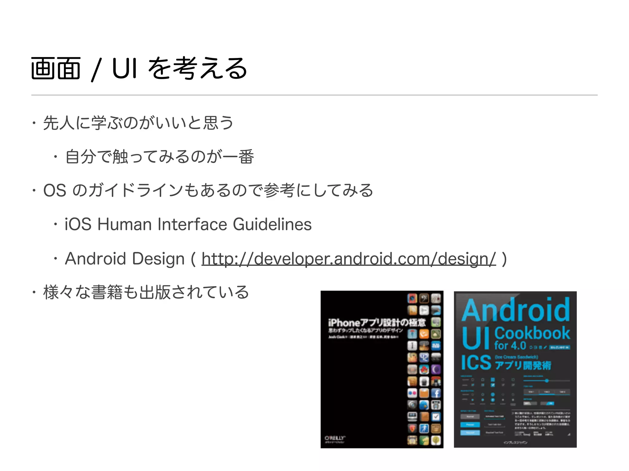 画面 / UI を考える
• 先人に学ぶのがいいと思う

 • 自分で触ってみるのが一番

• OS のガイドラインもあるので参考にしてみる

 • iOS Human Interface Guidelines

 • Android Design ( http://developer.android.com/design/ )

• 様々な書籍も出版されている
 