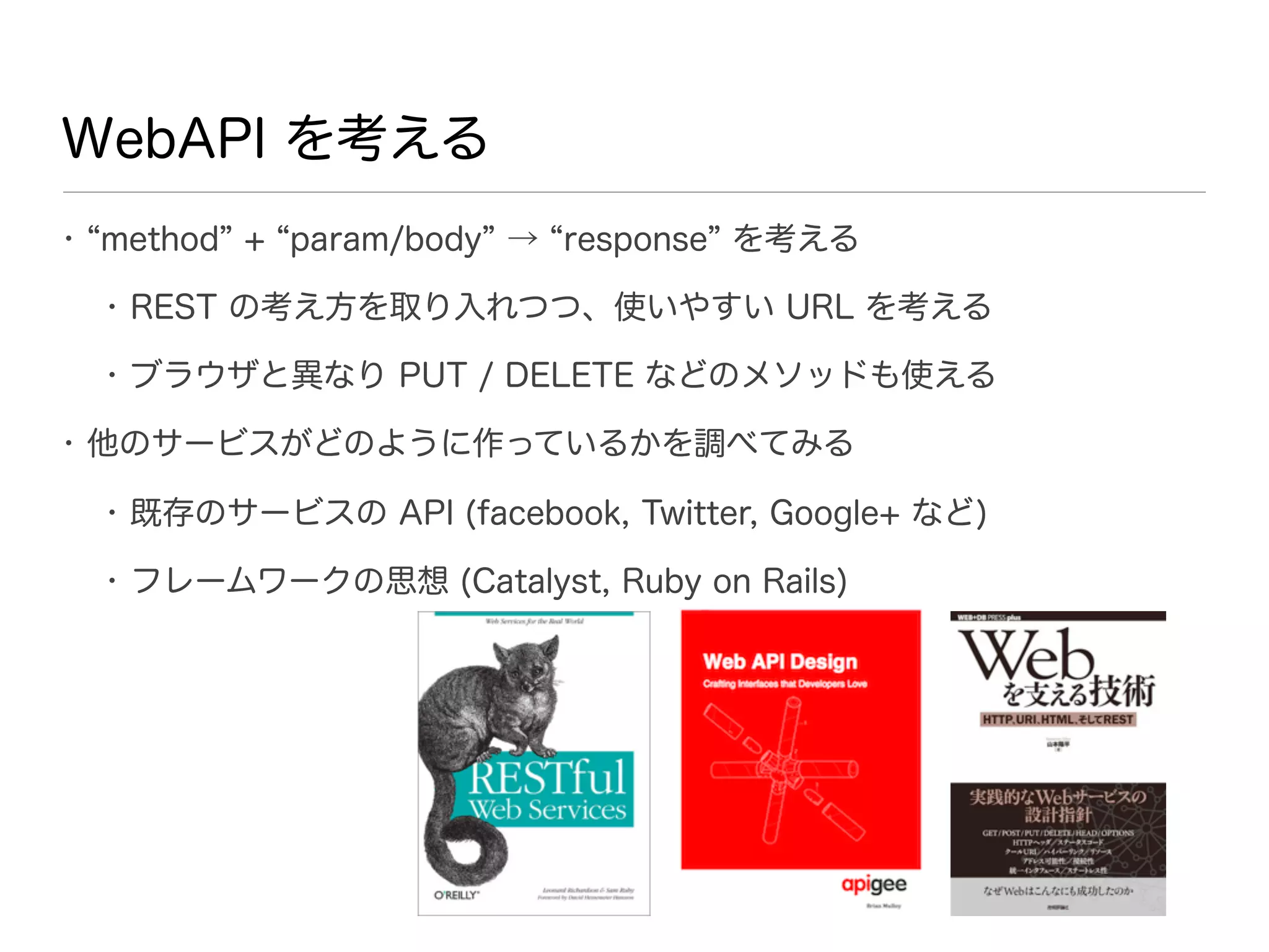 WebAPI を考える
• method + param/body → response を考える

  • REST の考え方を取り入れつつ、使いやすい URL を考える

  • ブラウザと異なり PUT / DELETE などのメソッドも使える

• 他のサービスがどのように作っているかを調べてみる

  • 既存のサービスの API (facebook, Twitter, Google+ など)

  • フレームワークの思想 (Catalyst, Ruby on Rails)
 