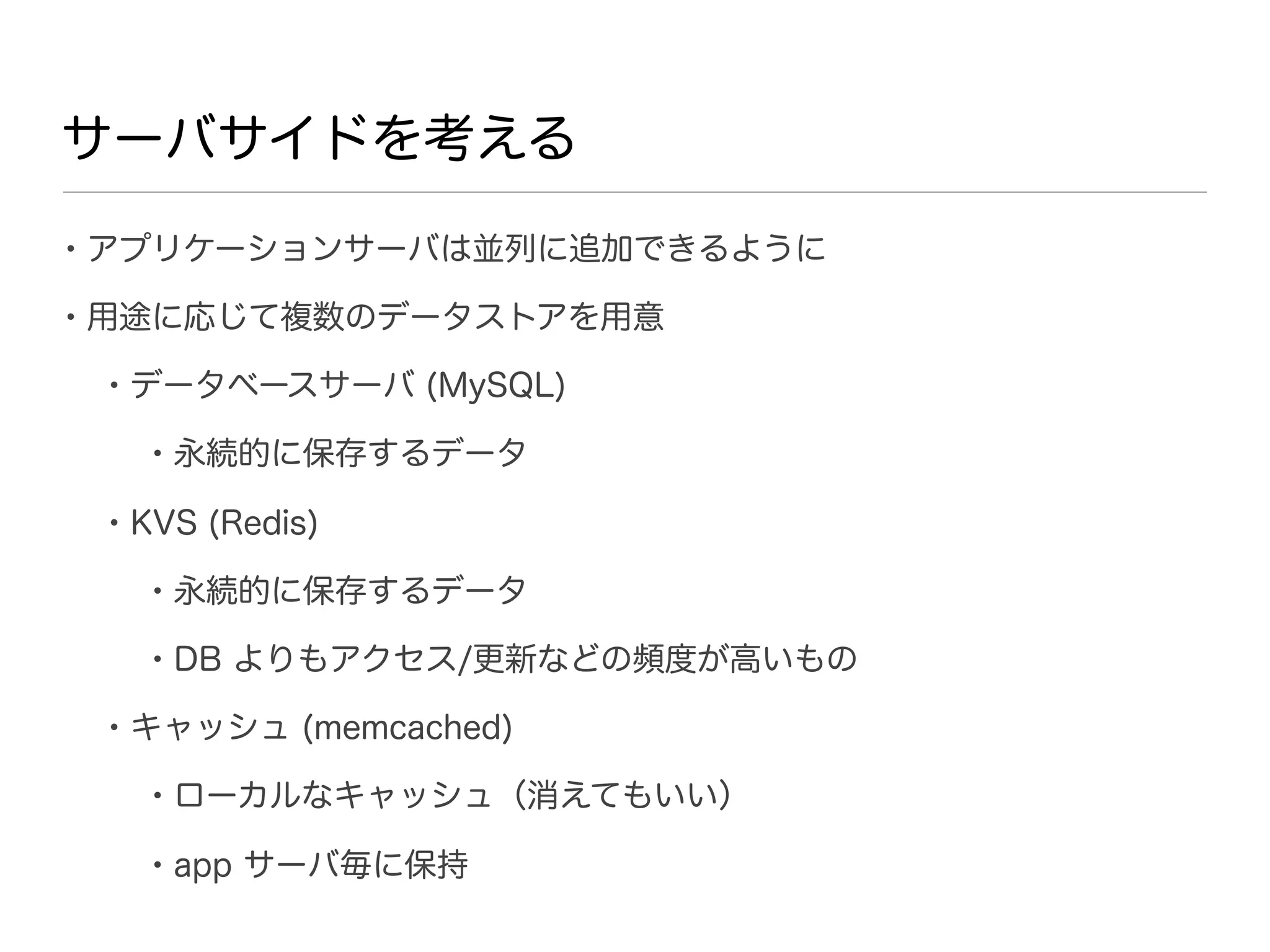 サーバサイドを考える

• アプリケーションサーバは並列に追加できるように
• 用途に応じて複数のデータストアを用意
 • データベースサーバ (MySQL)
   • 永続的に保存するデータ
 • KVS (Redis)
   • 永続的に保存するデータ
   • DB よりもアクセス/更新などの頻度が高いもの
 • キャッシュ (memcached)
   • ローカルなキャッシュ（消えてもいい）
   • app サーバ毎に保持
 