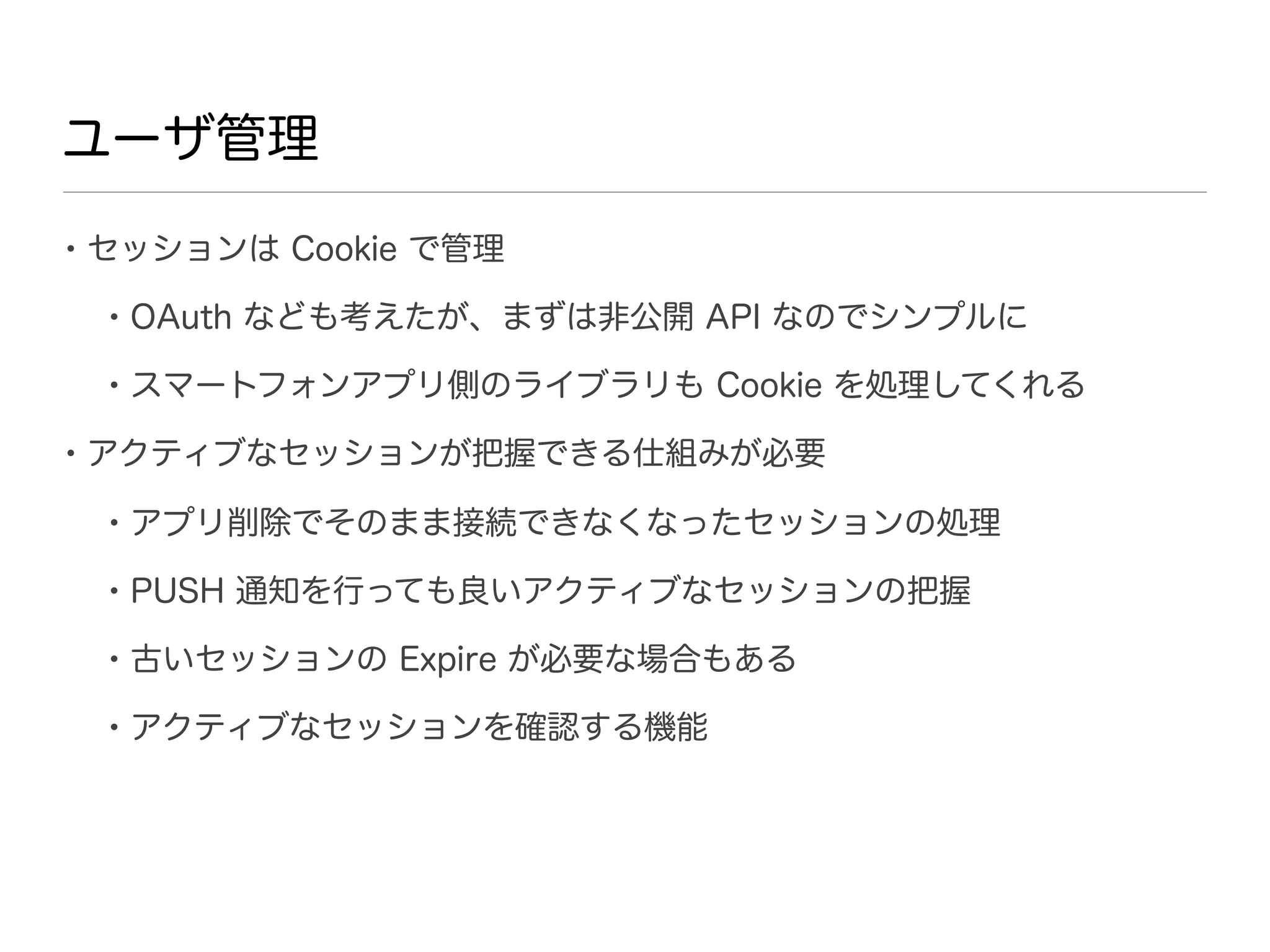 ユーザ管理

• セッションは Cookie で管理
 • OAuth なども考えたが、まずは非公開 API なのでシンプルに
 • スマートフォンアプリ側のライブラリも Cookie を処理してくれる
• アクティブなセッションが把握できる仕組みが必要
 • アプリ削除でそのまま接続できなくなったセッションの処理
 • PUSH 通知を行っても良いアクティブなセッションの把握
 • 古いセッションの Expire が必要な場合もある
 • アクティブなセッションを確認する機能
 
