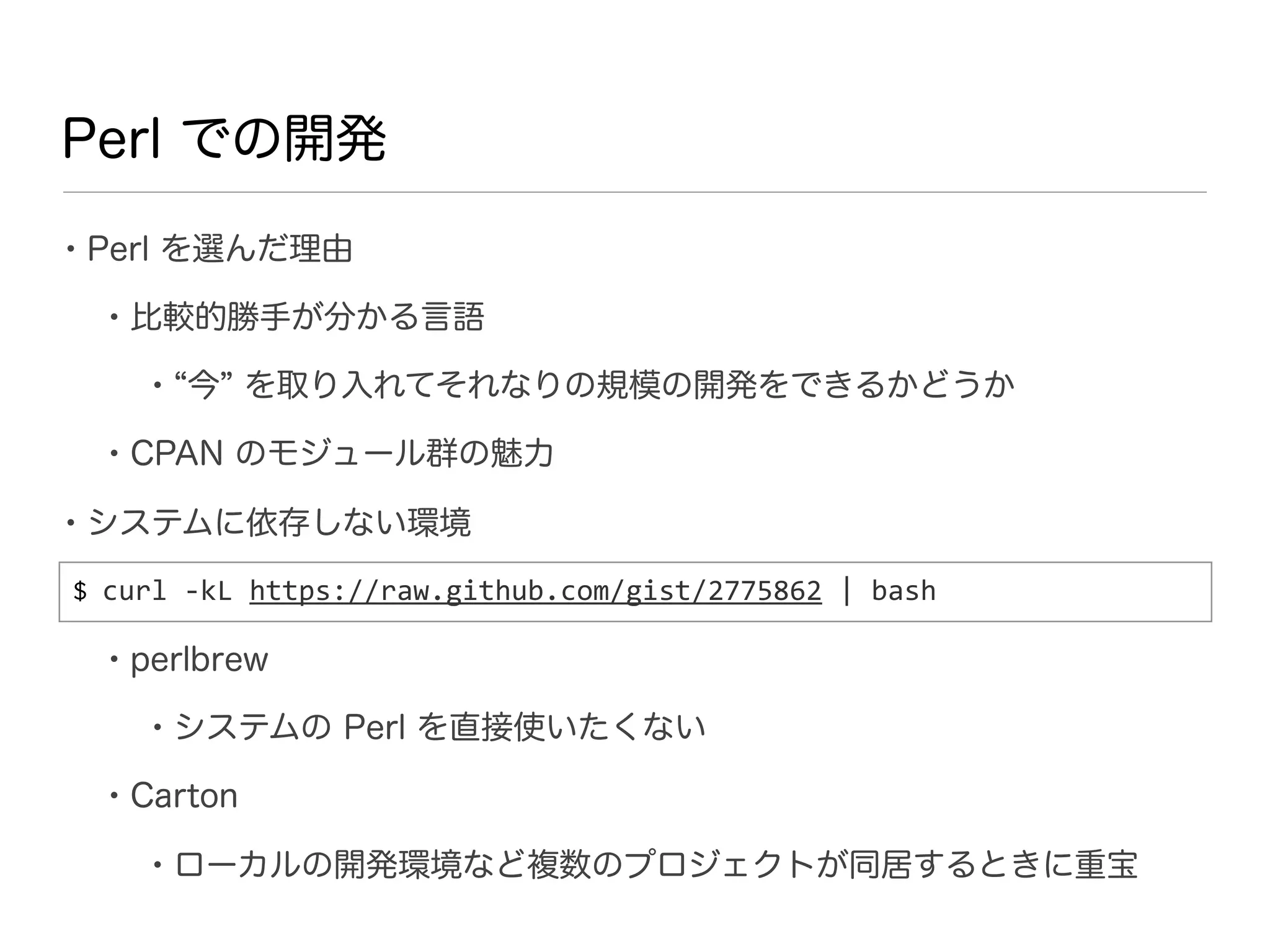 Perl での開発

• Perl を選んだ理由
  • 比較的勝手が分かる言語
     • 今 を取り入れてそれなりの規模の開発をできるかどうか
  • CPAN のモジュール群の魅力
• システムに依存しない環境
$ curl	
  -­‐kL	
  https://raw.github.com/gist/2775862	
  |	
  bash

  • perlbrew
     • システムの Perl を直接使いたくない
  • Carton
     • ローカルの開発環境など複数のプロジェクトが同居するときに重宝
 