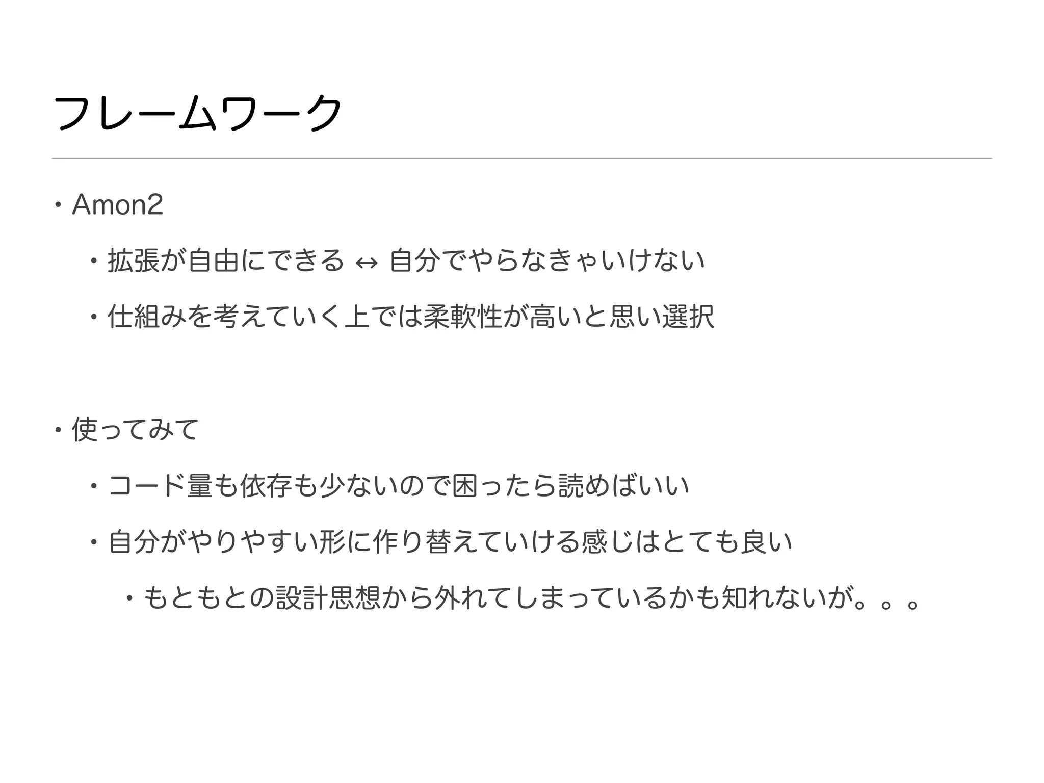 フレームワーク

• Amon2
  • 拡張が自由にできる   自分でやらなきゃいけない

  • 仕組みを考えていく上では柔軟性が高いと思い選択


• 使ってみて
  • コード量も依存も少ないので困ったら読めばいい
  • 自分がやりやすい形に作り替えていける感じはとても良い
    • もともとの設計思想から外れてしまっているかも知れないが。。。
 