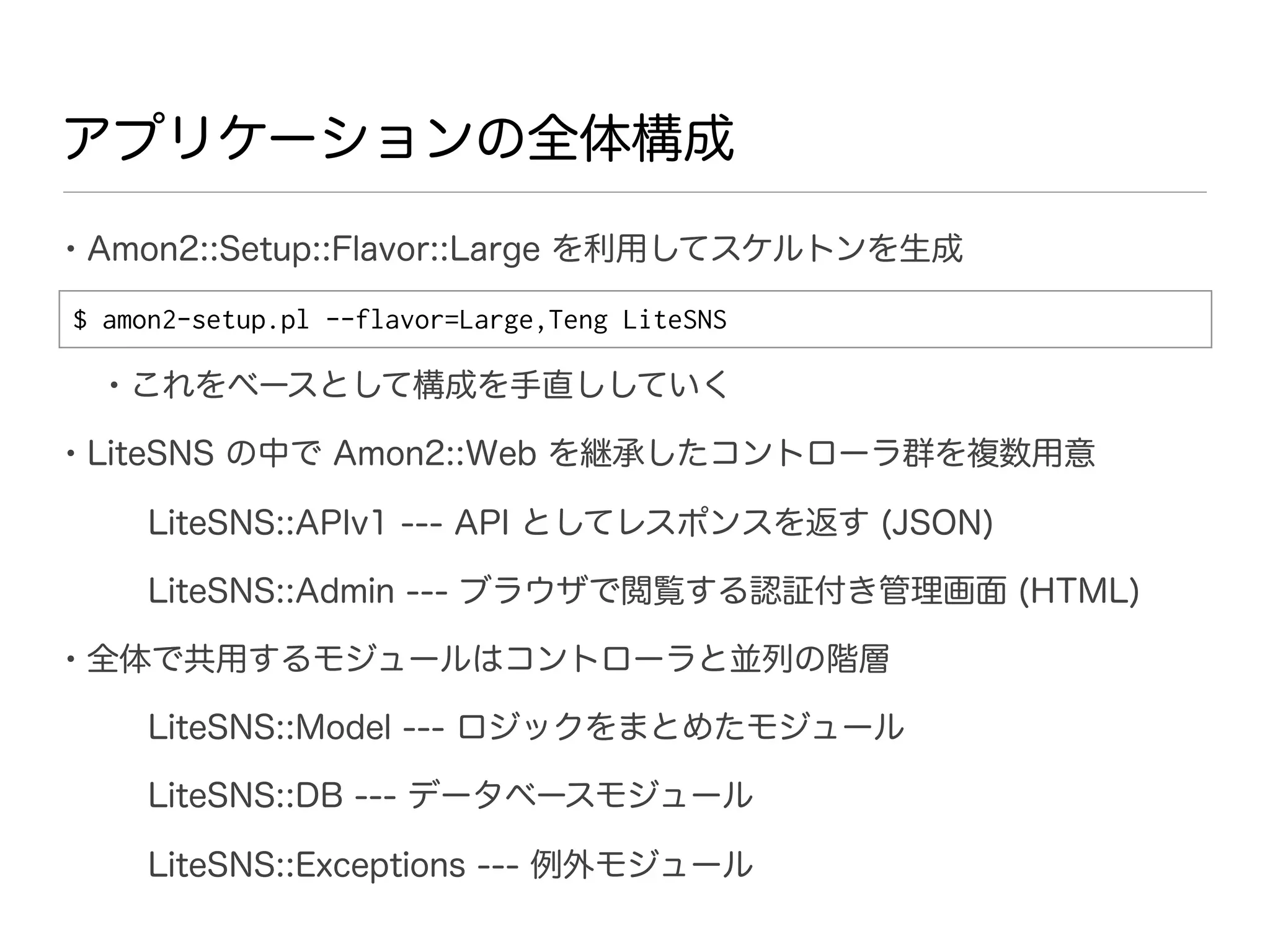 アプリケーションの全体構成

• Amon2::Setup::Flavor::Large を利用してスケルトンを生成
$ amon2-setup.pl --flavor=Large,Teng LiteSNS

  • これをベースとして構成を手直ししていく
• LiteSNS の中で Amon2::Web を継承したコントローラ群を複数用意
     LiteSNS::APIv1 --- API としてレスポンスを返す (JSON)

     LiteSNS::Admin --- ブラウザで閲覧する認証付き管理画面 (HTML)

• 全体で共用するモジュールはコントローラと並列の階層
     LiteSNS::Model --- ロジックをまとめたモジュール

     LiteSNS::DB --- データベースモジュール

     LiteSNS::Exceptions --- 例外モジュール
 