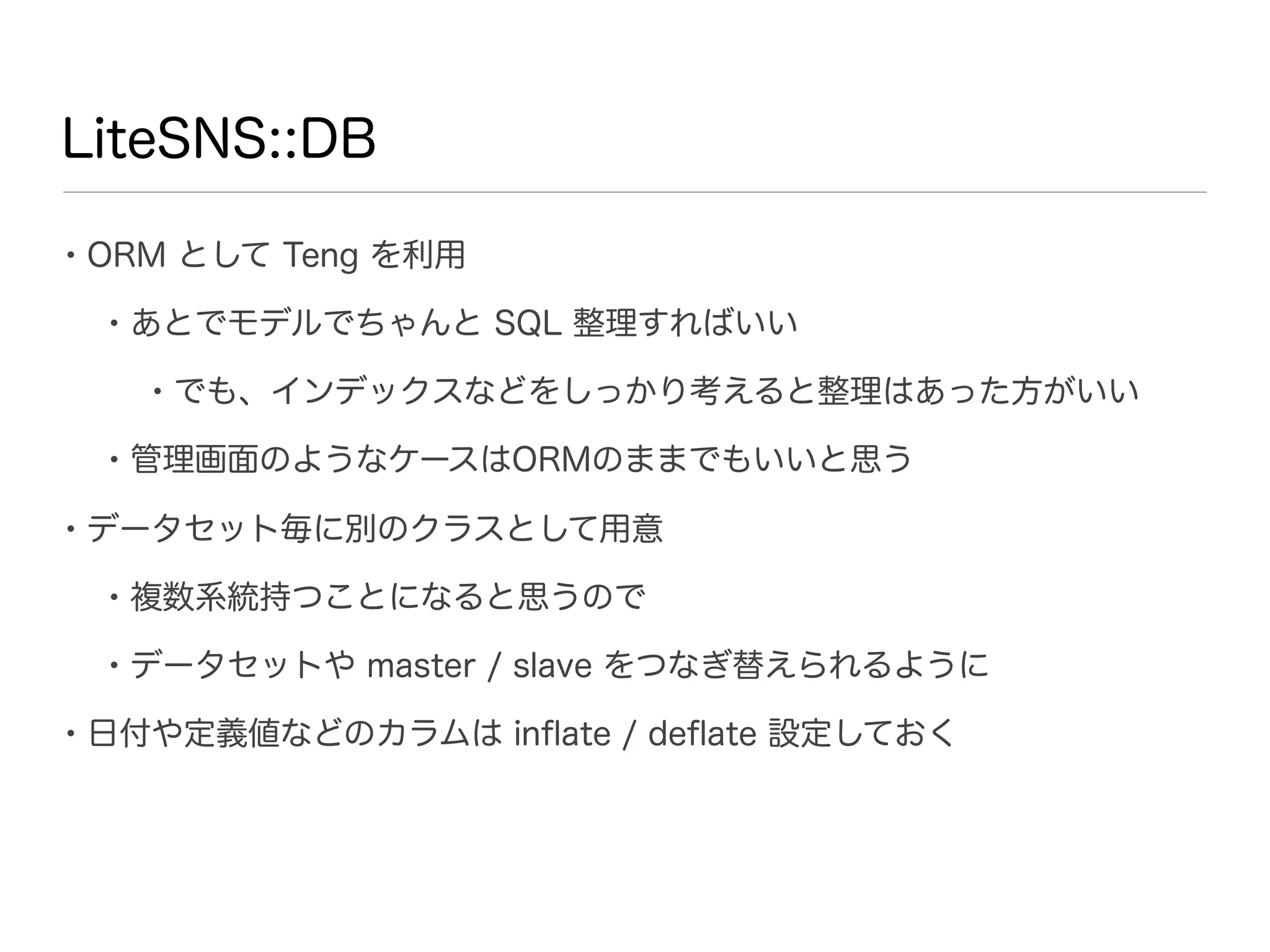 LiteSNS::DB

• ORM として Teng を利用
 • あとでモデルでちゃんと SQL 整理すればいい
   • でも、インデックスなどをしっかり考えると整理はあった方がいい
 • 管理画面のようなケースはORMのままでもいいと思う
• データセット毎に別のクラスとして用意
 • 複数系統持つことになると思うので
 • データセットや master / slave をつなぎ替えられるように
• 日付や定義値などのカラムは inﬂate / deﬂate 設定しておく
 