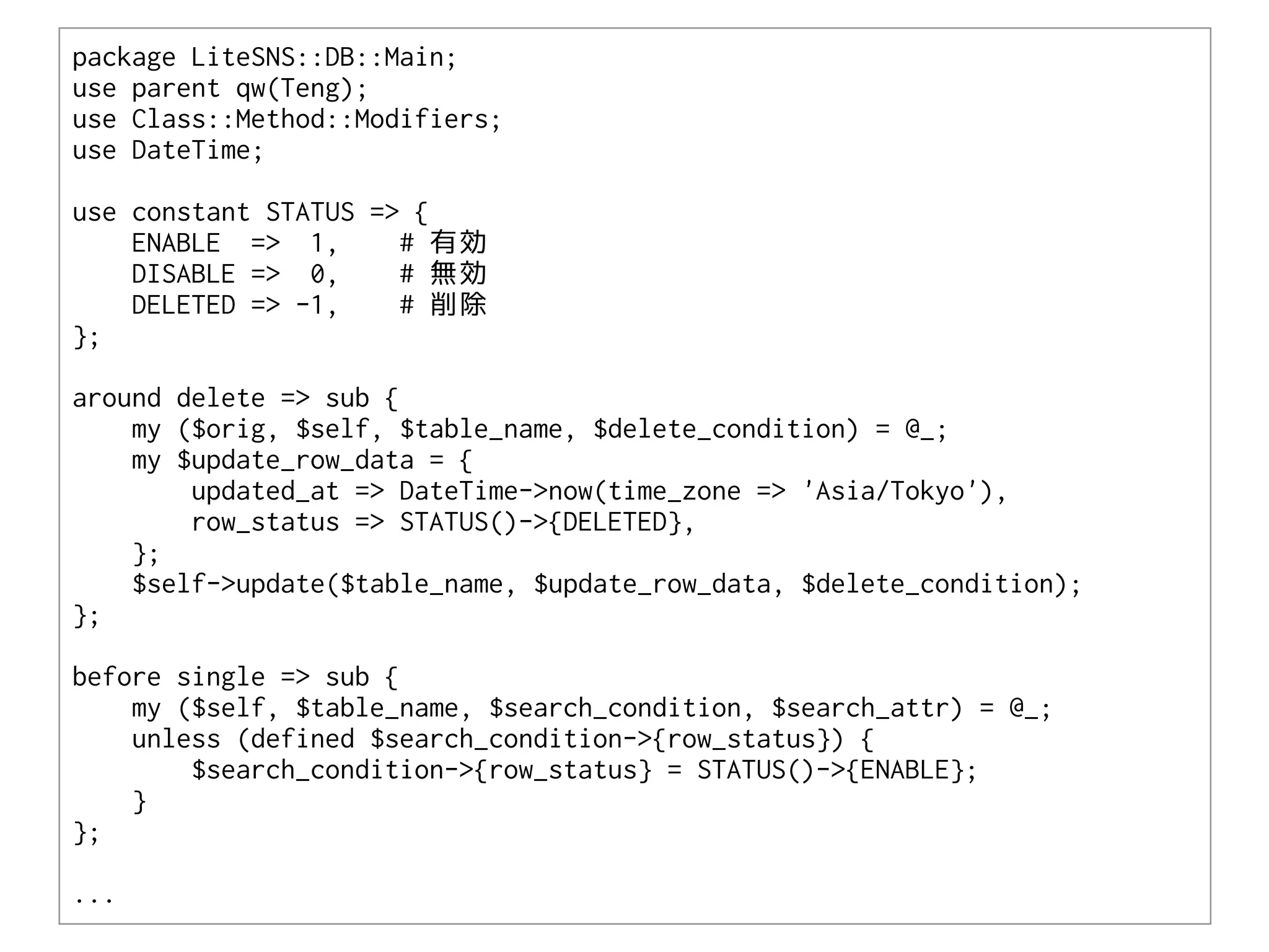 package LiteSNS::DB::Main;
use parent qw(Teng);
use Class::Method::Modifiers;
use DateTime;

use constant STATUS => {
    ENABLE => 1,      # 有効
    DISABLE => 0,     # 無効
    DELETED => -1,    # 削除
};

around delete => sub {
    my ($orig, $self, $table_name, $delete_condition) = @_;
    my $update_row_data = {
        updated_at => DateTime->now(time_zone => 'Asia/Tokyo'),
        row_status => STATUS()->{DELETED},
    };
    $self->update($table_name, $update_row_data, $delete_condition);
};

before single => sub {
    my ($self, $table_name, $search_condition, $search_attr) = @_;
    unless (defined $search_condition->{row_status}) {
        $search_condition->{row_status} = STATUS()->{ENABLE};
    }
};

...
 