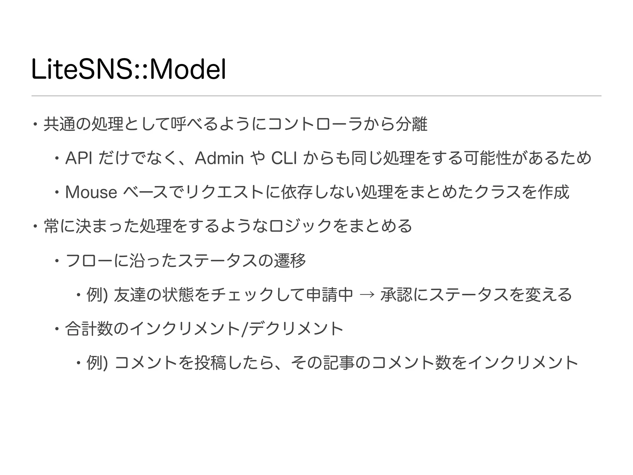 LiteSNS::Model

• 共通の処理として呼べるようにコントローラから分離
 • API だけでなく、Admin や CLI からも同じ処理をする可能性があるため
 • Mouse ベースでリクエストに依存しない処理をまとめたクラスを作成
• 常に決まった処理をするようなロジックをまとめる
 • フローに沿ったステータスの遷移
   • 例) 友達の状態をチェックして申請中 → 承認にステータスを変える
 • 合計数のインクリメント/デクリメント
   • 例) コメントを投稿したら、その記事のコメント数をインクリメント
 