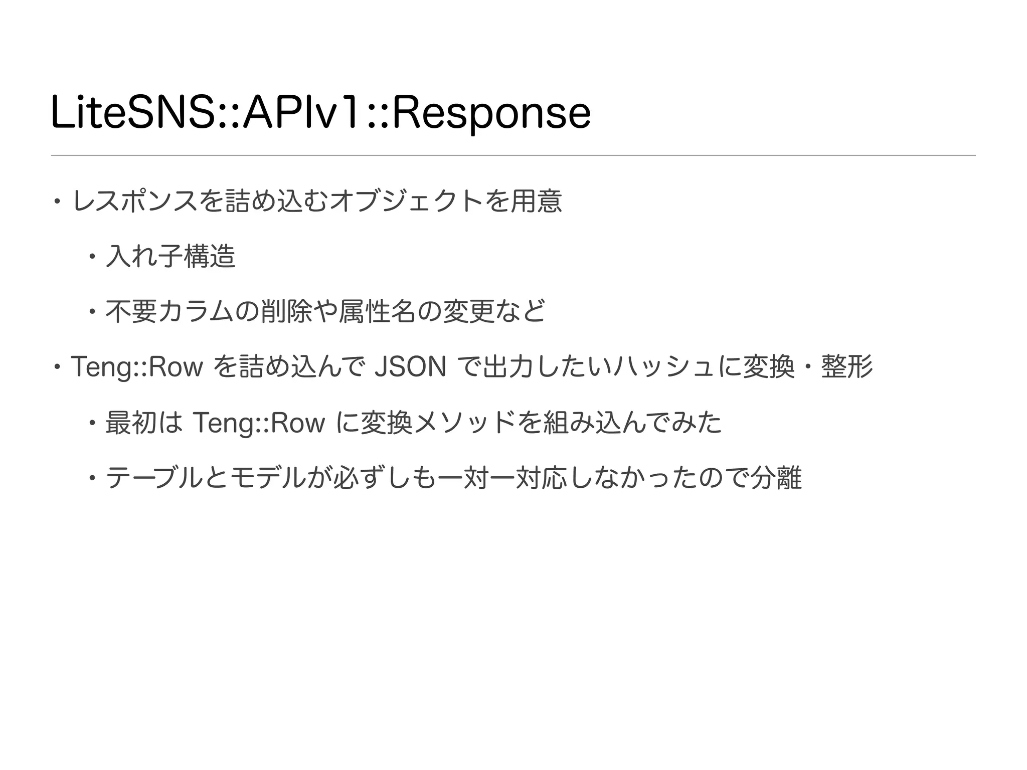 LiteSNS::APIv1::Response

• レスポンスを詰め込むオブジェクトを用意
 • 入れ子構造
 • 不要カラムの削除や属性名の変更など
• Teng::Row を詰め込んで JSON で出力したいハッシュに変換・整形
 • 最初は Teng::Row に変換メソッドを組み込んでみた
 • テーブルとモデルが必ずしも一対一対応しなかったので分離
 