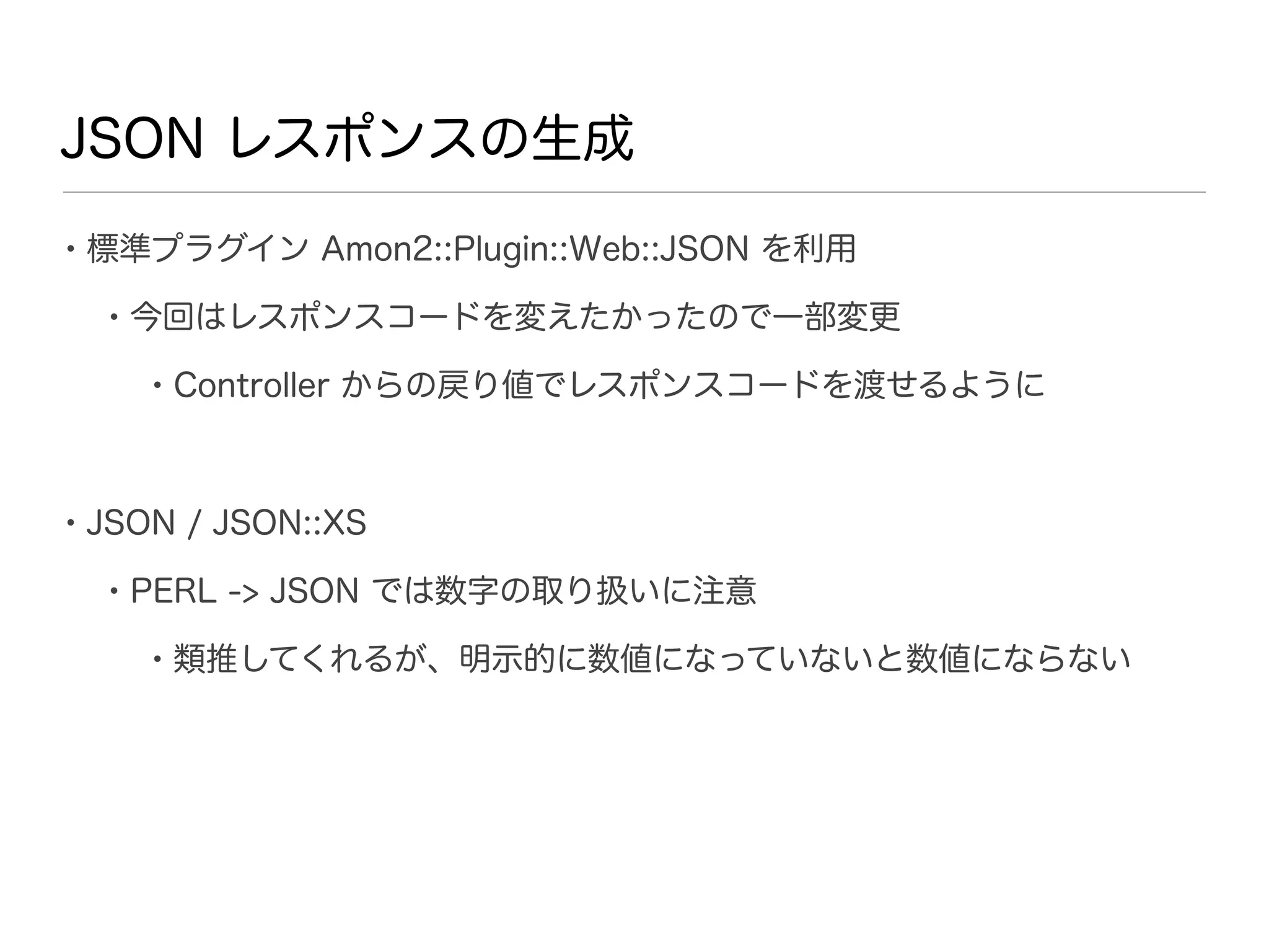 JSON レスポンスの生成

• 標準プラグイン Amon2::Plugin::Web::JSON を利用
  • 今回はレスポンスコードを変えたかったので一部変更
    • Controller からの戻り値でレスポンスコードを渡せるように


• JSON / JSON::XS
  • PERL -> JSON では数字の取り扱いに注意
    • 類推してくれるが、明示的に数値になっていないと数値にならない
 