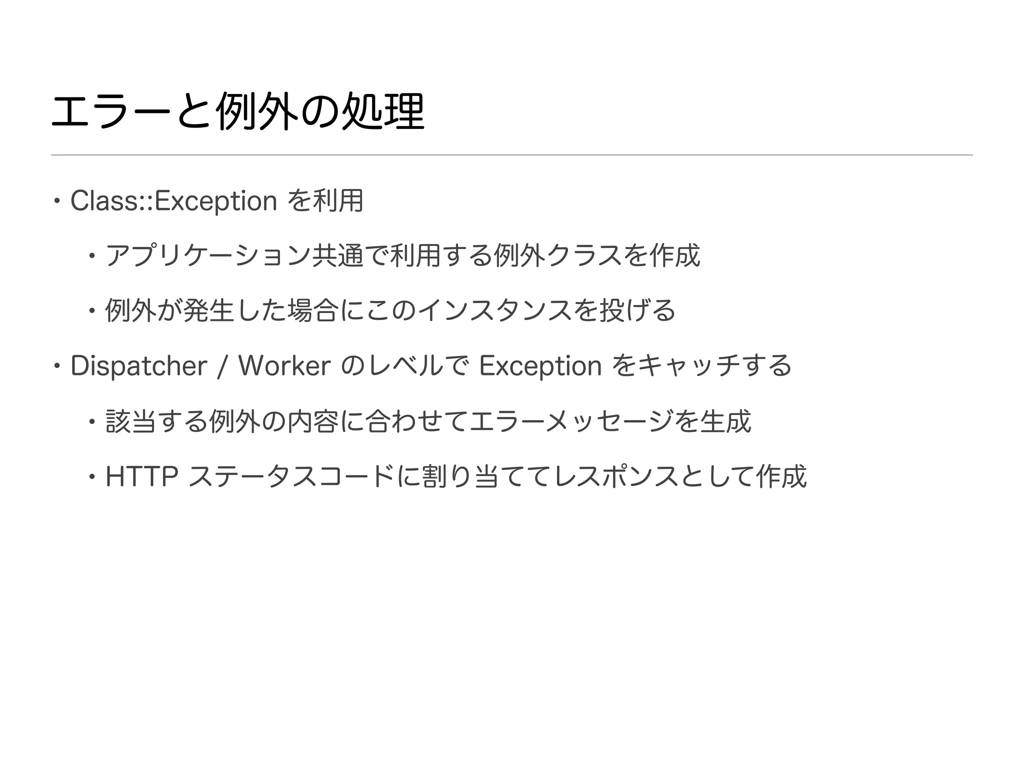エラーと例外の処理

• Class::Exception を利用
  • アプリケーション共通で利用する例外クラスを作成
  • 例外が発生した場合にこのインスタンスを投げる
• Dispatcher / Worker のレベルで Exception をキャッチする
  • 該当する例外の内容に合わせてエラーメッセージを生成
  • HTTP ステータスコードに割り当ててレスポンスとして作成
 