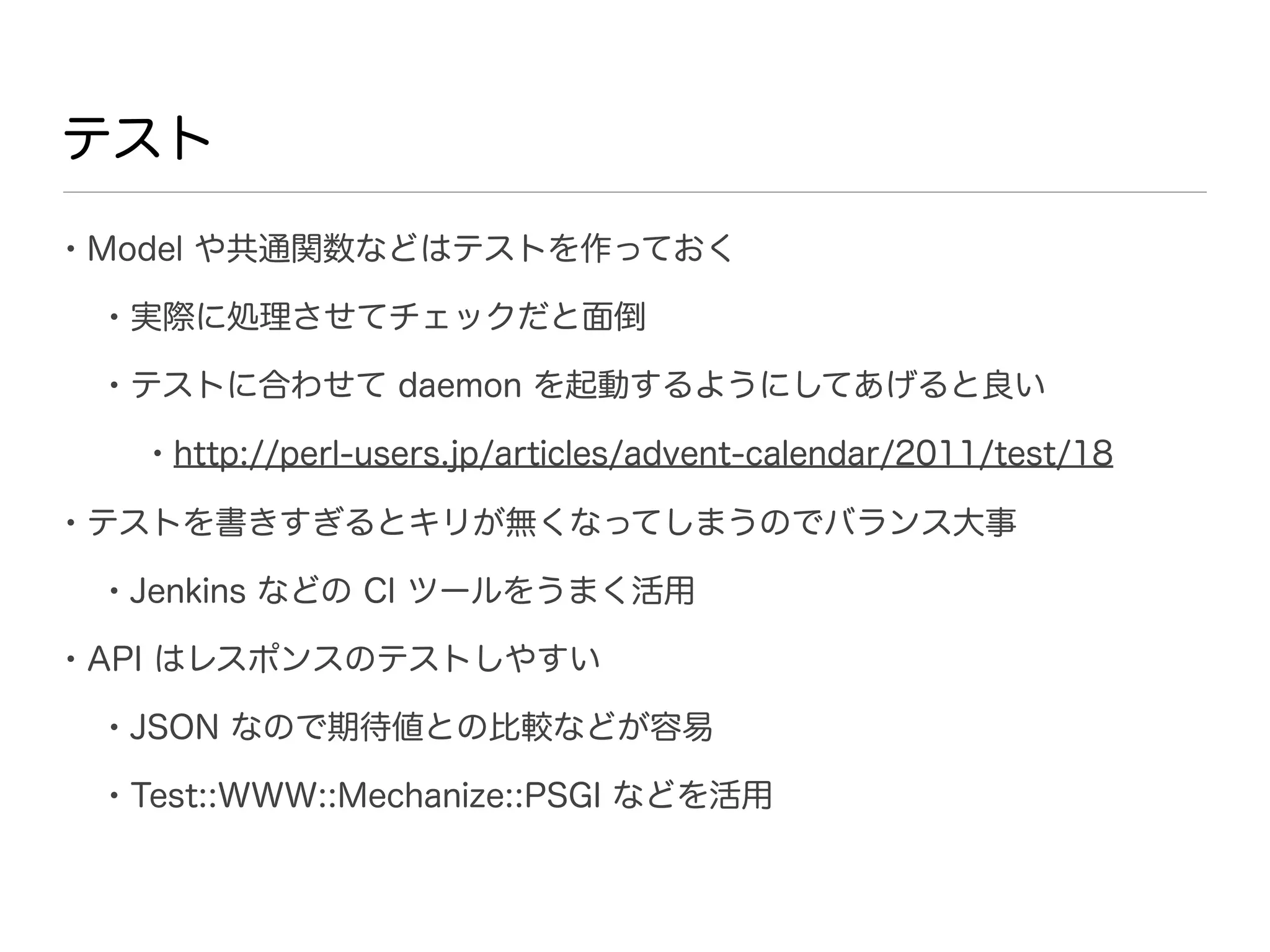 テスト

• Model や共通関数などはテストを作っておく
 • 実際に処理させてチェックだと面倒
 • テストに合わせて daemon を起動するようにしてあげると良い
   • http://perl-users.jp/articles/advent-calendar/2011/test/18
• テストを書きすぎるとキリが無くなってしまうのでバランス大事
 • Jenkins などの CI ツールをうまく活用
• API はレスポンスのテストしやすい
 • JSON なので期待値との比較などが容易
 • Test::WWW::Mechanize::PSGI などを活用
 