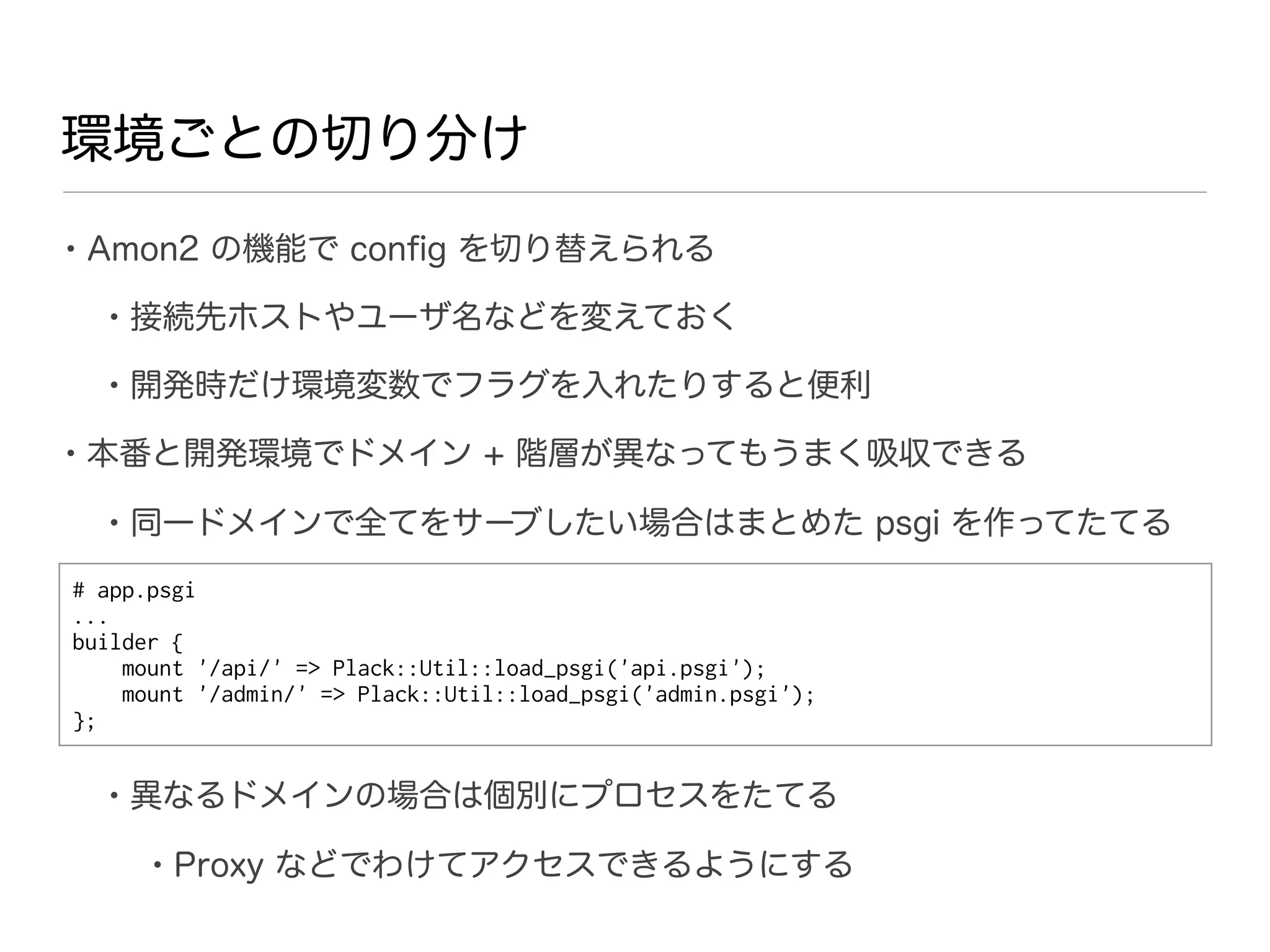 環境ごとの切り分け

• Amon2 の機能で conﬁg を切り替えられる
  • 接続先ホストやユーザ名などを変えておく
  • 開発時だけ環境変数でフラグを入れたりすると便利
• 本番と開発環境でドメイン + 階層が異なってもうまく吸収できる
  • 同一ドメインで全てをサーブしたい場合はまとめた psgi を作ってたてる
# app.psgi
...
builder {
    mount '/api/' => Plack::Util::load_psgi('api.psgi');
    mount '/admin/' => Plack::Util::load_psgi('admin.psgi');
};


  • 異なるドメインの場合は個別にプロセスをたてる
      • Proxy などでわけてアクセスできるようにする
 