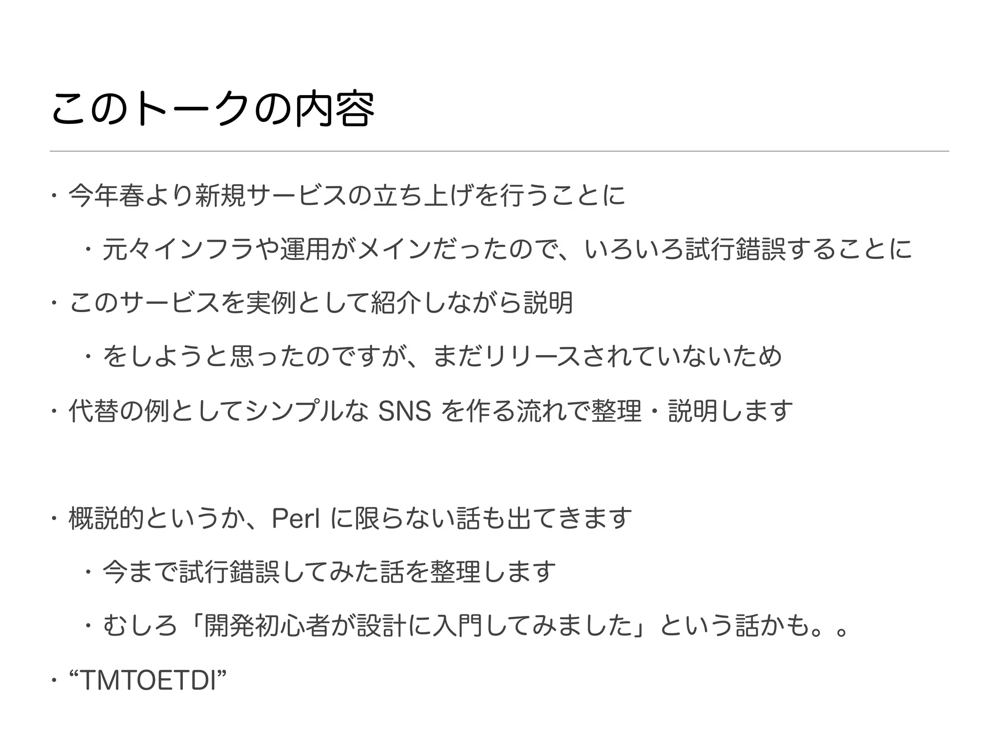 このトークの内容
• 今年春より新規サービスの立ち上げを行うことに

  • 元々インフラや運用がメインだったので、いろいろ試行錯誤することに

• このサービスを実例として紹介しながら説明

  • をしようと思ったのですが、まだリリースされていないため

• 代替の例としてシンプルな SNS を作る流れで整理・説明します



• 概説的というか、Perl に限らない話も出てきます

  • 今まで試行錯誤してみた話を整理します

  • むしろ「開発初心者が設計に入門してみました」という話かも。。

• TMTOETDI
 