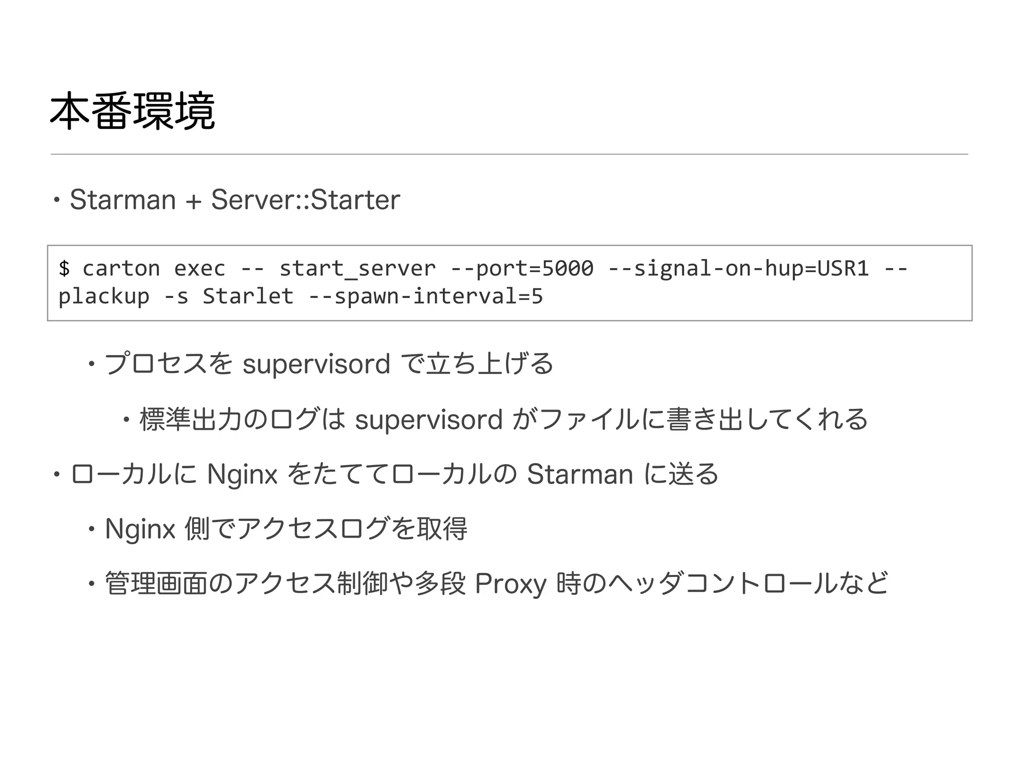 本番環境

• Starman + Server::Starter
$ carton	
  exec	
  -­‐-­‐	
  start_server	
  -­‐-­‐port=5000	
  -­‐-­‐signal-­‐on-­‐hup=USR1	
  -­‐-­‐	
  
plackup	
  -­‐s	
  Starlet	
  -­‐-­‐spawn-­‐interval=5


   • プロセスを supervisord で立ち上げる
       • 標準出力のログは supervisord がファイルに書き出してくれる
• ローカルに Nginx をたててローカルの Starman に送る
   • Nginx 側でアクセスログを取得
   • 管理画面のアクセス制御や多段 Proxy 時のヘッダコントロールなど
 