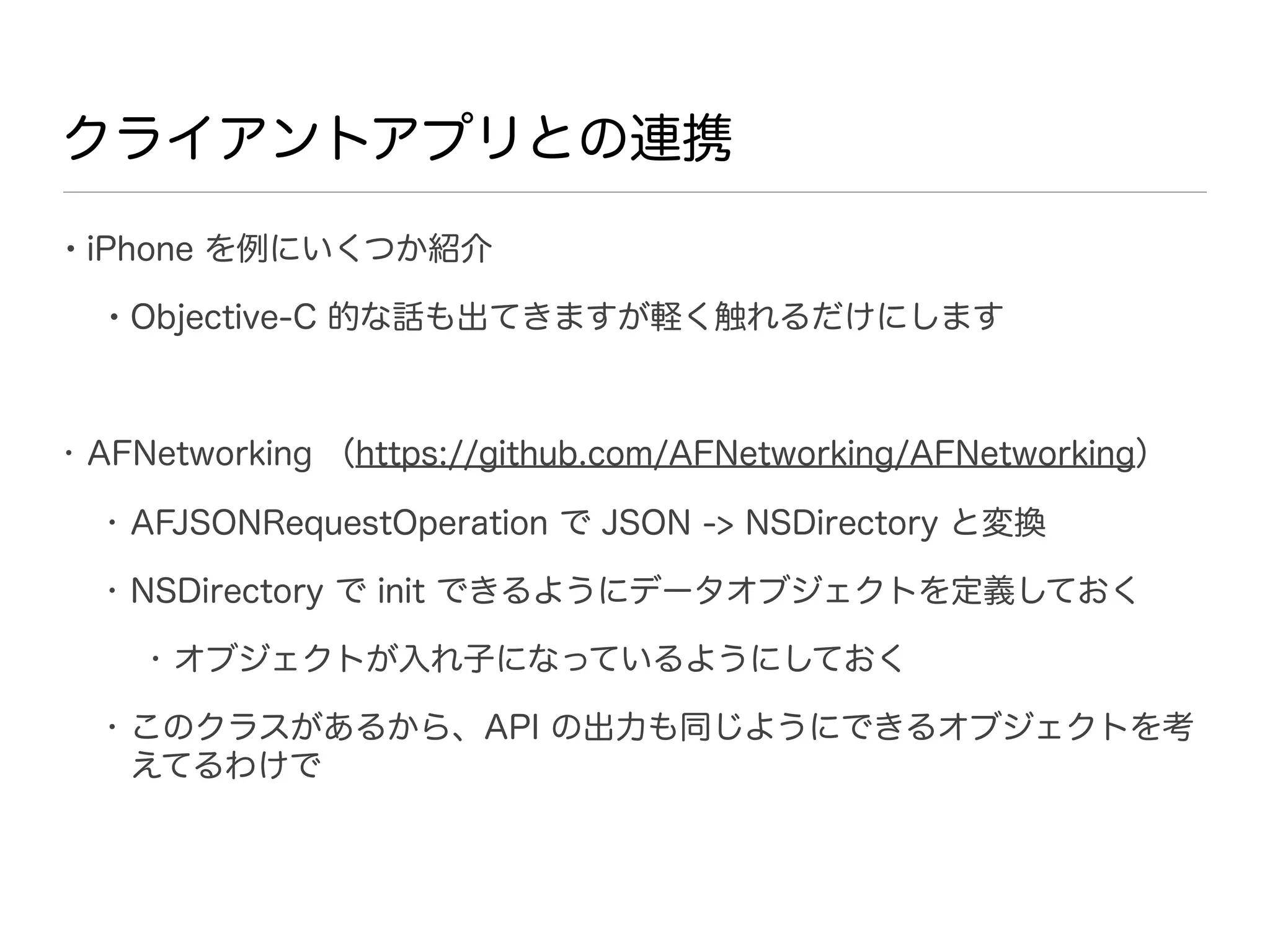 クライアントアプリとの連携

• iPhone を例にいくつか紹介
  • Objective-C 的な話も出てきますが軽く触れるだけにします


• AFNetworking （https://github.com/AFNetworking/AFNetworking）

  • AFJSONRequestOperation で JSON -> NSDirectory と変換

  • NSDirectory で init できるようにデータオブジェクトを定義しておく

    • オブジェクトが入れ子になっているようにしておく

  • このクラスがあるから、API の出力も同じようにできるオブジェクトを考
    えてるわけで
 