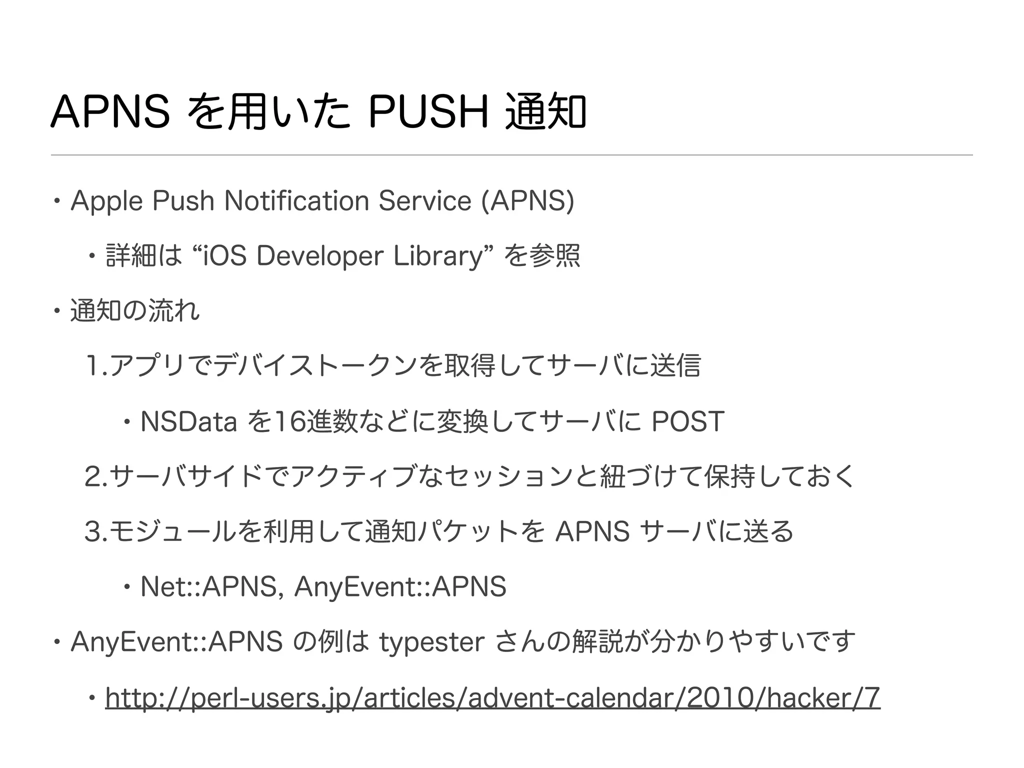 APNS を用いた PUSH 通知

• Apple Push Notiﬁcation Service (APNS)
  • 詳細は iOS Developer Library を参照
• 通知の流れ
  1.アプリでデバイストークンを取得してサーバに送信

     • NSData を16進数などに変換してサーバに POST
  2.サーバサイドでアクティブなセッションと紐づけて保持しておく

  3.モジュールを利用して通知パケットを APNS サーバに送る

     • Net::APNS, AnyEvent::APNS
• AnyEvent::APNS の例は typester さんの解説が分かりやすいです
  • http://perl-users.jp/articles/advent-calendar/2010/hacker/7
 