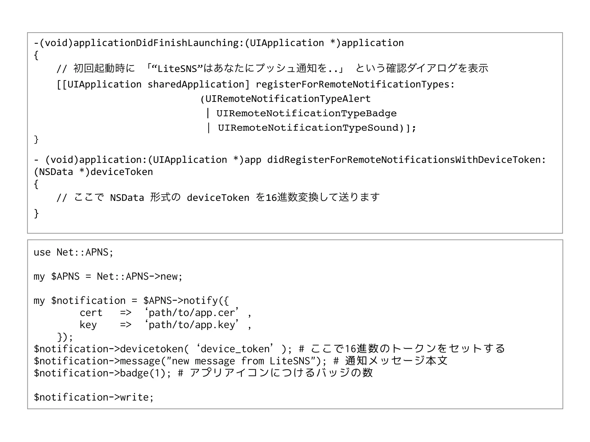 -­‐(void)applicationDidFinishLaunching:(UIApplication	
  *)application	
  
{	
  	
  	
  	
  
	
  	
  	
  	
  //	
  初回起動時に	
  「“LiteSNS”はあなたにプッシュ通知を..」	
  という確認ダイアログを表示
	
  	
  	
  	
  [[UIApplication	
  sharedApplication]	
  registerForRemoteNotificationTypes:
                                            (UIRemoteNotificationTypeAlert
                                            	
  |	
  UIRemoteNotificationTypeBadge
                                                | UIRemoteNotificationTypeSound)];
}

-­‐	
  (void)application:(UIApplication	
  *)app	
  didRegisterForRemoteNotificationsWithDeviceToken:
(NSData	
  *)deviceToken	
  
{	
  
	
  	
  	
  	
  //	
  ここで	
  NSData	
  形式の	
  deviceToken	
  を16進数変換して送ります
}


use Net::APNS;

my $APNS = Net::APNS->new;

my $notification = $APNS->notify({
        cert   => ‘path/to/app.cer’,
        key    => ‘path/to/app.key’,
    });
$notification->devicetoken(‘device_token’); # ここで16進数のトークンをセットする
$notification->message("new message from LiteSNS"); # 通知メッセージ本文
$notification->badge(1); # アプリアイコンにつけるバッジの数

$notification->write;
 