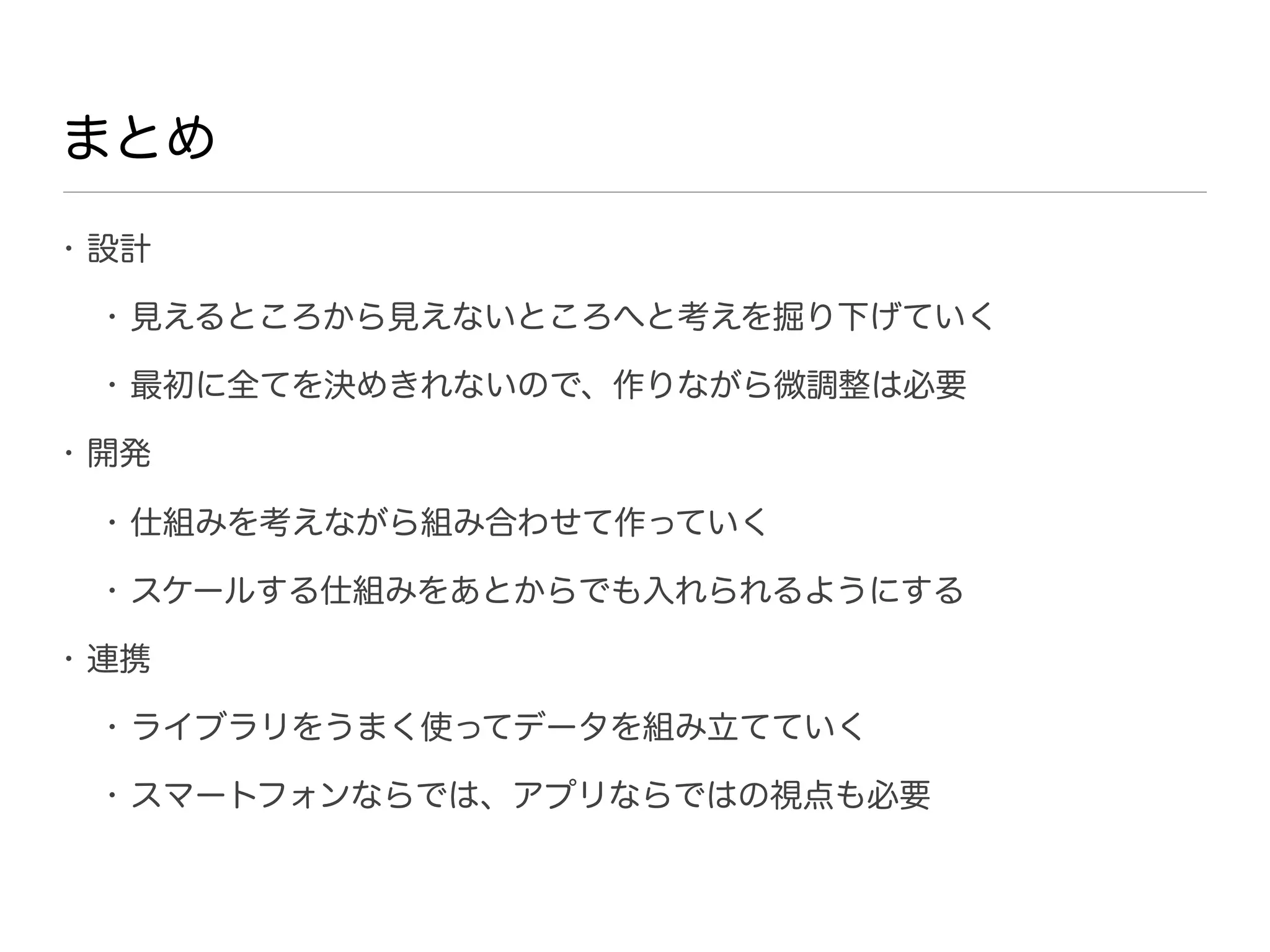 まとめ
• 設計

 • 見えるところから見えないところへと考えを掘り下げていく

 • 最初に全てを決めきれないので、作りながら微調整は必要

• 開発

 • 仕組みを考えながら組み合わせて作っていく

 • スケールする仕組みをあとからでも入れられるようにする

• 連携

 • ライブラリをうまく使ってデータを組み立てていく

 • スマートフォンならでは、アプリならではの視点も必要
 