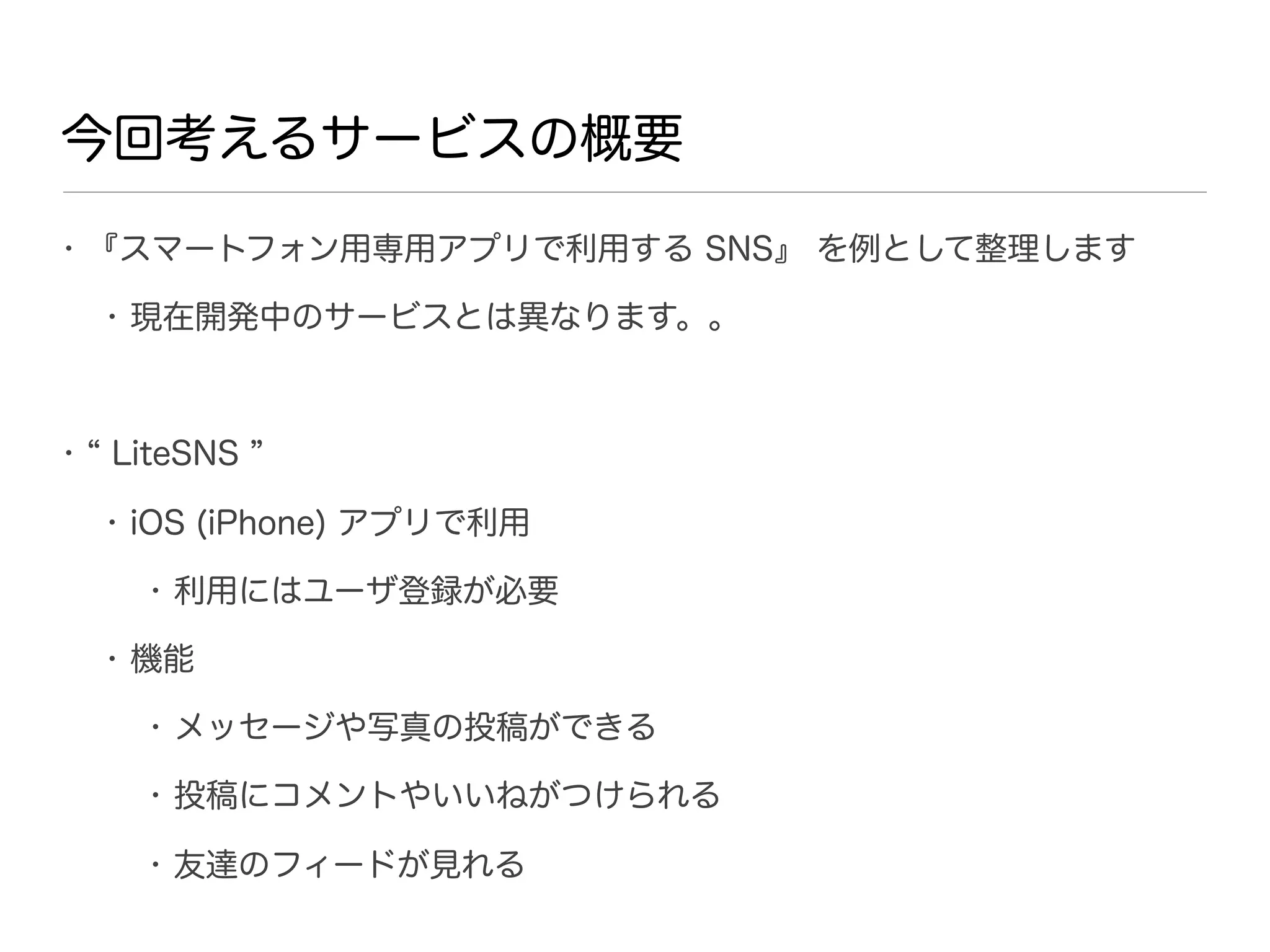 今回考えるサービスの概要
• 『スマートフォン用専用アプリで利用する SNS』 を例として整理します

    • 現在開発中のサービスとは異なります。。



•   LiteSNS

    • iOS (iPhone) アプリで利用

      • 利用にはユーザ登録が必要

    • 機能

      • メッセージや写真の投稿ができる

      • 投稿にコメントやいいねがつけられる

      • 友達のフィードが見れる
 