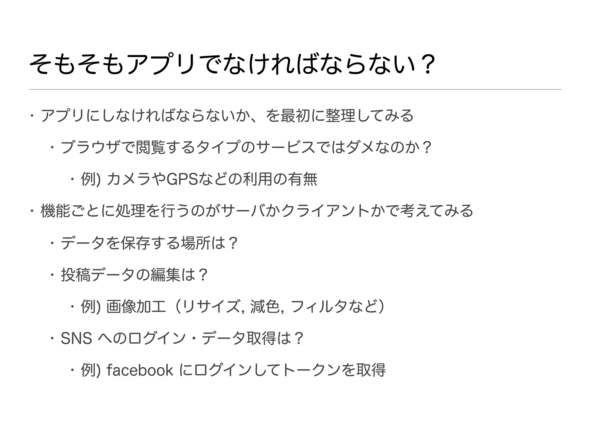 そもそもアプリでなければならない？
• アプリにしなければならないか、を最初に整理してみる

 • ブラウザで閲覧するタイプのサービスではダメなのか？

  • 例) カメラやGPSなどの利用の有無

• 機能ごとに処理を行うのがサーバかクライアントかで考えてみる

 • データを保存する場所は？

 • 投稿データの編集は？

  • 例) 画像加工（リサイズ, 減色, フィルタなど）

 • SNS へのログイン・データ取得は？

  • 例) facebook にログインしてトークンを取得
 