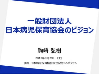 一般財団法人
日本病児保育協会のビジョン

        駒崎 弘樹
       2012年9月29日（土）
  （財）日本病児保育協会設立記念シンポジウム
 