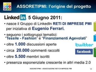ASSORETIPMI: l’origine del progetto

               5 Giugno 2011:
• nasce il Gruppo di LinkedIn RETI DI IMPRESE PMI
  per iniziativa di Eugenio Ferrari.
• seguono i sottogruppi tematici:
 “Tessile - Fashion” e “Finanziamenti Agevolati”
• oltre 1.000 discussioni aperte
• circa 20.000 commenti raccolti
• oltre 5.500 membri iscritti
• presenza esponenziale crescente in altri media 2.0
                ASSORETIPMI – ASSOCIAZIONE RETI DI IMPRESE PMI   16
 
