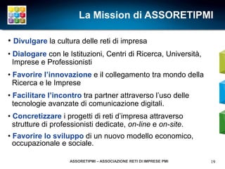 La Mission di ASSORETIPMI

• Divulgare la cultura delle reti di impresa
• Dialogare con le Istituzioni, Centri di Ricerca, Università,
  Imprese e Professionisti
• Favorire l’innovazione e il collegamento tra mondo della
  Ricerca e le Imprese
• Facilitare l’incontro tra partner attraverso l’uso delle
  tecnologie avanzate di comunicazione digitali.
• Concretizzare i progetti di reti d’impresa attraverso
  strutture di professionisti dedicate, on-line e on-site.
• Favorire lo sviluppo di un nuovo modello economico,
  occupazionale e sociale.

                    ASSORETIPMI – ASSOCIAZIONE RETI DI IMPRESE PMI   19
 