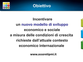 Obiettivo


             Incentivare
   un nuovo modello di sviluppo
        economico e sociale
a misura delle condizioni di crescita
   richieste dall’attuale contesto
     economico internazionale

           www.assoretipmi.it
 