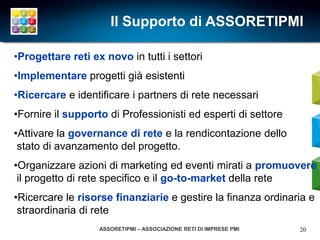 Il Supporto di ASSORETIPMI

•Progettare reti ex novo in tutti i settori
•Implementare progetti già esistenti
•Ricercare e identificare i partners di rete necessari
•Fornire il supporto di Professionisti ed esperti di settore
•Attivare la governance di rete e la rendicontazione dello
 stato di avanzamento del progetto.
•Organizzare azioni di marketing ed eventi mirati a promuovere
 il progetto di rete specifico e il go-to-market della rete
•Ricercare le risorse finanziarie e gestire la finanza ordinaria e
 straordinaria di rete
                   ASSORETIPMI – ASSOCIAZIONE RETI DI IMPRESE PMI   20
 