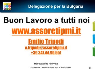 Delegazione per la Bulgaria


Buon Lavoro a tutti noi
  www.assoretipmi.it
      Emilio Tripodi
     e.tripodi@assoretipmi.it
         +39 347.44.90.551

            Riproduzione riservata
       ASSORETIPMI – ASSOCIAZIONE RETI DI IMPRESE PMI   29
 