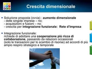 Crescita dimensionale

 Soluzione proposta (ovvia) : aumento dimensionale
  - delle singole imprese – no;
  - acquisizioni e fusioni – no;
  - crescita per integrazione funzionale: Rete d’Impresa

 Integrazione funzionale:
  richiede di adottare una cooperazione più ricca di
  collaborazione, passando da relazioni occasionali
  (solo le transazioni per lo scambio di risorse) ad accordi di più
  ampio respiro strategico e temporale




                                                                      6
 