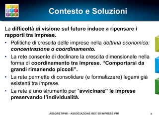 Contesto e Soluzioni

La difficoltà di visione sul futuro induce a ripensare i
rapporti tra imprese.
• Politiche di crescita delle imprese nella dottrina economica:
  concentrazione o coordinamento.
• La rete consente di declinare la crescita dimensionale nella
  forma di coordinamento tra imprese. “Comportarsi da
  grandi rimanendo piccoli”.
• La rete permette di consolidare (e formalizzare) legami già
  esistenti tra imprese.
• La rete è uno strumento per “avvicinare” le imprese
  preservando l’individualità.

                   ASSORETIPMI – ASSOCIAZIONE RETI DI IMPRESE PMI   8
 