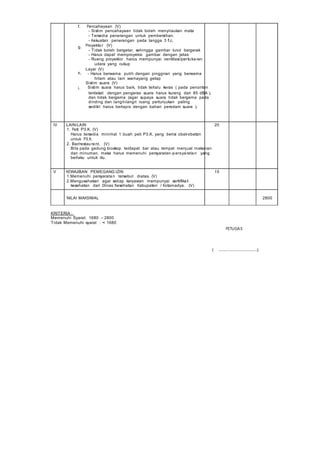 f. Pencahayaan (V)
- Sistim pencahayaan tidak boleh menyilaukan mata
- Tersedia penerangan untuk pembersihan.
- Kekuatan penerangan pada tangga 3 f.c.
g. Proyektor (V)
- Tidak boleh bergetar, sehingga gambar turut bergerak
- Harus dapat memproyeksi gambar dengan jelas
- Ruang proyektor harus mempunyai ventilasi/pertukaran
udara yang cukup
Layar (V)
h. - Harus berwarna putih dengan pinggiran yang berwarna
hitam atau lain warnayang gelap
Sistim suara (V)
i. Sistim suara harus baik, tidak terlalu keras ( pada penonton
terdekat dengan pengeras suara harus kurang dari 85 dBA ),
dan tidak bergema (agar supaya suara tidak bergema pada
dinding dan langit-langit ruang pertunjukan paling
sedikit harus berlapis dengan bahan peredam suara ).
IV LAIN-LAIN 20
1. Peti P3.K. (V)
Harus tersedia minimal 1 buah peti P3.K. yang berisi obat-obatan
untuk P3.K.
2. Bar/restaurant. (V)
Bila pada gedung bioskop terdapat bar atau tempat menjual makanan
dan minuman, maka harus memenuhi persyaratan-persyaratan yang
berlaku untuk itu.
V KEWAJIBAN PEMEGANG IZIN 15
1.Memenuhi persyaratan tersebut diatas. (V)
2.Mengusahakan agar setiap karyawan mempunyai sertifikat
kesehatan dari Dinas Kesehatan Kabupaten / Kotamadya. (V)
NILAI MAKSIMAL 2800
KRITERIA :
Memenuhi Syarat: 1680 – 2800
Tidak Memenuhi syarat : < 1680
PETUGAS
( ................................)
 