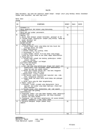SALON
Salon kecantikan, kap salon dan sejenisnya adalah tempat – tempat umum yang menetap dimana disediakan
fasilitas salon kecantikan, kap salon bagi umum.
Nama Salon
Alamat
: ...............
: ...............
NO KOMPONEN BOBOT NILAI SKOR
I
II
III
IV
V
VI
PERIJINAN (V)
Harus mempunyai dari instansi yang berw enang.
LETAK (V)
Harus jauh dari sumber pencemaran.
BAGIAN LUAR
Halaman :(V)
a. Bersih, tidak terdapat sampah berserakan, genangan air dll.
b. Tersedia tempat pengumpulan sampah yang tertutup, kedap air,
mudah dibrsihkan dan
b. Mudah diangkat.
BAGIAN DALAM
1. Ruang tunggu (V)
a. Tersedia tempat duduk yang bebas dari kutu busuk dan
serangga lainnya dan selalu
b. Dijaga kebersihannya.
c. Tersedia tempat abu / puntung rokok.
d. Pencahayaan 10 – 15 f.c.
e. Lubang fentilasi minimal 10 % luas lantai ruang tunggu.
f.Lantai dari bahan kedap air dan selalu dijaga kebersihannya.
2. Ruang kerja (V)
b. Tersedia kotak sampah dan kantong pembungkus rambut
sebelum dibuang.
c. Harus tersedia tempat cuci tangan.
ALAT KERJA DAN BAHAN
1. Alat – alat kerja (V)
a. Alat – alat kerja yang berhubungan dengan kulit seperti sisir,
gunting,mesin cukur harusselalu dijaga kebersihannya
setiap kali akan dan setelah dipakai.
b. Handuk kecil tersedia banyak rata – rata tamu langganan
yang datang sehari dan hanya
c. Dipergunakan 1 orang 1 handuk.
d. Kain penutup bahan berw arna putih berjumlah rata – rata
tamu / pengunjung seharinya.
e. Tempat bedak dan sabun harus bersih bebas dari potongan
rambut.
b. Cermin harus yang bik, tidak bergelombang.
2. Bahan – bahan (V)
a. Kosmetik / w angi – w angian yang dipergunakan harus
diperoleh dari sumber yang dapat dipercaya ( Saran dari
Dinas kesehatan )
b. Tersedia larutan untuk mendisinfeksi alat – alat seperti
pisau cukur dan gunting.
KARYAWAN(V)
a. Pemangkas rambut / juru hias dalam keadaan sehat, mempunyai
sertifikat kesehatan yang dikeluarkan oleh Dinas Kesehatan
setempat dan masih berlaku.
b. Pemangkas / juru hias harus memeriksakan diri secara berkala
selambat – lambatnya 1 ( satu ) tahun sekali.
c. Karyaw an dilengkapi dengan pakaian kerja.
JUMLAH
10
35
30
25
100 1.050
KRITERIA :
Memenuhi Syarat
Tidak Memenuhi syarat
: 630 - 1050
: < 630
PETUGAS
( ................................ )
 