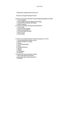 DAFTAR ISI
I Kriteria dan skala penilaian Check List
II Check List Inspeksi Sanitasi Rumah
III Check ListInspeksi Sanitasi TempatPengelolaan Makanan (TPM)
1. Rumah Makan
2. Audit Hygiene Sanitasi MakananJasa Boga
3. Laporan Pemeriksaan Jasa Boga
4. Kantin Sekolah
IV Check ListInspeksi Sanitasi Sarana Air Bersih
1. Sumur Gali
2. Sumur Pompa Tangan
3. Perlindungan Mata Air
4. Penampungan Air Hujan
5. Kran Umum
6. Terminal Air
V Check ListInspeksi Sanitasi Tempat-TempatUmum (TTU)
1. Kolam Renang/Pemandian Umum
2. Depot Air Minum Isi Ulang
3. Pasar
4. PusatPerbelanjaan
5. Salon
6. Pangkas Rambut
7. Masjid
8. Gereja
9. Hotel Melati
10. Ponpes
Vi Check ListInspeksi Sanitasi Institusi
1. Kes lingkungan kerja Industri
2. Kes lingkungan kerja perkantoran
3. Sekolah
 
