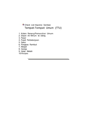 Check List Inspeksi Sanitasi
Tempat-Tempat Umum (TTU)
1. Kolam Renang/Pemandian Umum
2. Depot Air Minum Isi Ulang
3. Pasar
4. Pusat Perbelanjaan
5. Salon
6. Pangkas Rambut
7. Masjid
8. Gereja
9. Hotel Melati
10.Ponpes
 