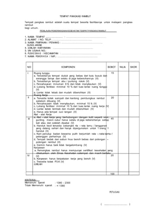 TEMPAT PANGKAS RAMBUT
Tempat pangkas rambut adalah suatu tempat beserta fasilitasnya untuk melayani pangkas
rambut
bagi umum.
PENILAIAN PEMERIKASAAN KESEHATAN TEMPAT PANGKAS RAMBUT
1. NAMA TEMPAT ........................ : ……………………………………………
2. ALAMAT / NO. TELP: ……………………………………………
3. NAMA PIMPINAN / PENANG : …………………………………………….
GUNG JAWAB
4. JUMLAH KARYAWAN: ……………………………………………
5. IJIN USAHA NO.:
6. PUSKESM AS / KECAMATAN : ……………………………………………
7. NAMA PEMERIKSA / NIP.: ……………………………………………
NO KOMPONEN BOBOT NILAI SKOR
I
II
III
Ruang tunggu 15
a. Tersedianya tempat duduk yang bebas dari kutu busuk dan
serangga lainya dan selalu di jaga kebersihannya (V)
b. Tersedianya tempat abu / puntung rokok (V)
c. Pencahayaan minuman 8 fc dan tidak menyilaukan (V)
d. Lubang fentilasi minimal 10 % dari luas lantai ruang tunggu
(V)
e. Lantai tidak lebab dan mudah dibersihkan (V)
Ruang Kerja
a. Tersedia kotak sampah dan kantong pembungkus rambut 20
sebelum dibuang (V)
b. Pencahayaan tidak menyilaukan, minimal 15 fc (V)
c. Lubang fentilasi minimal 10 % dari luas lantai ruang kerja (V)
d. Lantai tadak lembab dan mudah dibersihkan (V)
e. Harus ada tempat cuci tangan (V)
Alat - alat Kerja
a. Alat – alat kerja yang berhubungan dengan kulit seperti sisir,
gunting, mesin cukur harus selalu di jaga kebersihanya setiap
45
kali atau dan setelah dipakai (V)
b. Handuk kecil tersedia sebanyak rta – rata tamu / langganan
yang datang sehari dan hanya dipergunakan untuk 1 orang 1
handuk (V)
c. Kain penutup badan bewarna putih berjumlah rata – rata tamu /
pelanggan perharinya (V)
d. Tempat bedak dan sabun hrus bersih bebas dari potongan –
potongan rambut (V)
e. Cermin harus baik tidak bergelombang (V)
Karyawan
a. Pemangkas rambut harus mempunyai sertifikat kesehatan yang
dikeluarkan oleh Dinas Kesehatan setempat dan masih berlaku
IV (V)
b. Karyawan harus berpakaian kerja yang bersih (V)
c. Tresedia kotak P3.K (V)
JUMLAH
20
100
KRITERIA :
Memenuhi Syarat
Tidak Memenuhi syarat
: 1380 - 2300
: < 1380
PETUGAS
( ................................ )
 