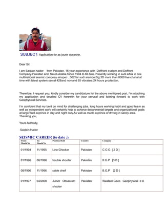 SUBJECT: Application for as jounir observer,
Dear Sir,
I am Saqlain haider from Pakistan. 16 year experience with Deffrient system and Deffrent
Company-Pakistan and Saudi-Arabia Since 1994 to till date.Presently working in sudi arbia in one
multinational sesmic compney sinopec . S62 for sudi aramco.Big 3D more than 8000 live chanal at
time with latest system sercel 428and nomand 65 vibraters.24 hours prodection.
Therefore, I request you; kindly consider my candidature for the above mentioned post. I’m attaching
my application and detailed CV herewith for your perusal and looking forward to work with
Geophysical Services.
I’m confident that my bent on mind for challenging jobs, long hours working habit and good team as
well as independent work will certainly help to achieve departmental targets and organizational goals
at large.Well exprince in day and night duty.As well as much exprince of driving in sandy area.
Thanking you,
Yours faithfully,
Saqlain Hader
SEISMIC CAREER (to date :)
From:
Month/Yr
To:
Month/Yr
Position Held Country Company
01/1994 11/1995 Line Checker Pakistan C G G [ 2 D ]
01/1996 06/1996 trouble shooter Pakistan B.G.P [3 D ]
08/1996 11/1996 cable cheif Pakistan B.G.P [2 D ]
01/1997 04/2000 Junior Observer+
shooter
Pakistan Western Geco Geophysical 3 D
 