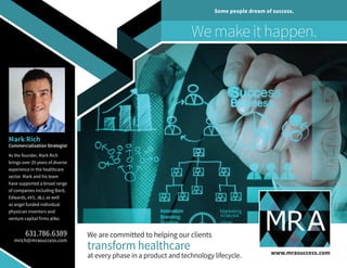 We are committed to helping our clients
transform healthcare
at every phase in a product and technology lifecycle.
Mark Rich
Commercialization Strategist
As the founder, Mark Rich
brings over 20 years of diverse
experience in the healthcare
sector. Mark and his team
have supported a broad range
of companies including Bard,
Edwards, eV3, J&J, as well
as angel funded individual
physician inventors and
venture capital firms alike.
631.786.6389
mrich@mrasuccess.com
www.mrasuccess.com
We make it happen.
Some people dream of success.
 