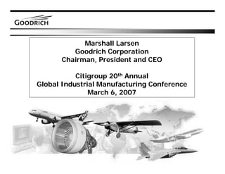 Marshall Larsen
         Goodrich Corporation
      Chairman, President and CEO

           Citigroup 20th Annual
Global Industrial Manufacturing Conference
               March 6, 2007




                                             1
 