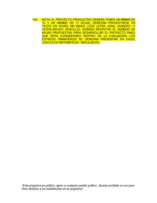 “Este programa es público, ajeno a cualquier partido político. Queda prohibido el uso para
fines distintos a los establecidos en el programa”.
VIII. NOTA: EL PROYECTO PRODUCTIVO DEBERÁ TENER UN MINIMO DE
10 Y UN MAXIMO DE 17 HOJAS; DEBERAN PRESENTARSE EN
TEXTO EN WORD SIN INDICE (CON LETRA ARIAL NÚMERO 11
INTERLINEADO SENCILLO). DEBERÁ RESPETAR EL NÚMERO DE
HOJAS PROPUESTAS PARA DESARROLLAR EL PROYECTO DADO
QUE SERÁ CONSIDERADO DENTRO DE LA EVALUACIÓN. LOS
ESTADOS FINANCIEROS SE DEBERAN PRESENTAR EN EXCEL
(CÁLCULOS MATEMÁTICOS VINCULADOS).
 