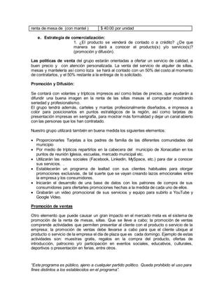 “Este programa es público, ajeno a cualquier partido político. Queda prohibido el uso para
fines distintos a los establecidos en el programa”.
renta de mesa de (con mantel ) $ 40.00 por unidad
e. Estrategia de comercialización:
1. ¿El producto se venderá de contado o a crédito? ¿De que
manera se dará a conocer el producto(s) y/o servicio(s)?
(promoción y difusión).
Las políticas de venta del grupo estarán orientadas a ofertar un servicio de calidad, a
buen precio y con atención personalizada. La venta del servicio de alquiler de sillas,
mesas y mantelería así como loza se hará al contado con un 50% del costo al momento
de contratarlos, y el 50% restante a la entrega de lo solicitado.
Promoción y Difusión:
Se contará con volantes y trípticos impresos así como listas de precios, que ayudarán a
difundir una buena imagen en la renta de las sillas mesas el comprador mostrando
seriedad y profesionalismo.
El grupo tendrá además, carteles y mantas profesionalmente diseñados, e impresos a
color para posicionarlos en puntos estratégicos de la región, así como tarjetas de
presentación impresas en serigrafía, para mostrar más formalidad y dejar un canal abierto
con las personas que los han contratado.
Nuestro grupo utilizará también en buena medida los siguientes elementos:
 Proporcionarles Tarjetas a los padres de familia de las diferentes comunidades del
municipio
 Por medio de trípticos repartirlos en la cabecera del municipio de Xonacatlan en los
puntos de reunión Iglesia, escuelas, mercado municipal etc.
 Utilizarán las redes sociales (Facebook, Linkedin, MySpace, etc.) para dar a conocer
sus servicios. .
 Establecerán un programa de lealtad con sus clientes habituales para otorgar
promociones exclusivas, de tal suerte que se vayan creando lazos emocionales entre
la empresa y los consumidores.
 Iniciarán el desarrollo de una base de datos con los patrones de compra de sus
consumidores para ofertarles promociones hechas a la medida de cada uno de ellos.
 Grabarán un video promocional de sus servicios y equipo para subirlo a YouTube y
Google Video.
Promoción de ventas
Otro elemento que puede causar un gran impacto en el mercado meta es el sistema de
promoción de la renta de mesas, sillas. Que se lleve a cabo; la promoción de ventas
comprende actividades que permiten presentar al cliente con el producto o servicio de la
empresa; la promoción de ventas debe llevarse a cabo para que el cliente ubique al
producto o servicio de la empresa el día de plaza que es cada domingo. Ejemplo de estas
actividades son: muestras gratis, regalos en la compra del producto, ofertas de
introducción, patrocinio y/o participación en eventos sociales, educativos, culturales,
deportivos o presentación en ferias, entre otros.
 