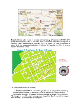 “Este programa es público, ajeno a cualquier partido político. Queda prohibido el uso para
fines distintos a los establecidos en el programa”.
Descripción de rutas y vías de acceso, colindancias y referencias: EJIDO DE SAN
FRANCISCO XONACATLAN, se encuentra en el Municipio de Xonacatlan, se llega por la
carretera Toluca Naucalpan libre, en el km 15. En la desviación, mano izquierda en el
centro de la ver croquis de localización. Y viniendo de Naucalpan en el km 40 a mano
derecho dirección al centro.
b. Descripción técnica del proyecto.
1. Condiciones climáticas y servicios: ¿Cuáles son las temperaturas Máximas y
mínimas y en que meses se presentan? ¿Cuál es la época de lluvia y cual es la
precipitación promedio? ¿Cual es la humedad relativa en promedio y el tipo de suelo
 